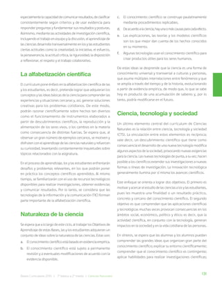 131
Bases Curriculares 2015 | 7° básico a 2° medio | Ciencias Naturales
especialmentelacapacidaddecomunicarresultados,declasificar
consistentemente según criterios y de usar evidencia para
responder preguntas y fundamentar sus resultados y posturas.
Asimismo, mediante las actividades de investigación científica,
incluyendo el trabajo en equipo y la discusión, el aprendizaje de
las ciencias desarrolla transversalmente en los y las estudiantes
ciertas actitudes como la creatividad, la iniciativa, el esfuerzo,
la perseverancia, la actitud crítica, la rigurosidad, la disposición
a reflexionar, el respeto y el trabajo colaborativo.
La alfabetización científica
El currículum pone énfasis en la alfabetización científica de las
y los estudiantes, es decir, pretende lograr que adquieran los
conceptos y las ideas básicas de la ciencia para comprender las
experiencias y situaciones cercanas y, así, generar soluciones
creativas para los problemas cotidianos. De este modo,
podrán razonar científicamente sobre hechos tan diversos
como el funcionamiento de instrumentos elaborados a
partir de descubrimientos científicos, la reproducción y la
alimentación de los seres vivos, o los cambios en la materia
como consecuencia de distintas fuerzas. Se espera que, al
observar un gran número de ejemplos cercanos, se motiven y
disfruten con el aprendizaje de las ciencias naturales y refuercen
su curiosidad, levantando constantemente inquietudes sobre
tópicos relacionados con la asignatura.
En el proceso de aprendizaje, los y las estudiantes enfrentarán
desafíos y problemas relevantes, en los que podrán poner
en práctica los conceptos científicos aprendidos. Al mismo
tiempo, se familiarizarán con el uso de recursos tecnológicos
disponibles para realizar investigaciones, obtener evidencias
y comunicar resultados. Por lo tanto, se considera que las
tecnologías de la información y la comunicación (TIC) forman
parte importante de la alfabetización científica.
Naturaleza de la ciencia
Se espera que a lo largo de este ciclo, al trabajar los Objetivos de
Aprendizaje de estas Bases, las y los estudiantes adquieran un
conjunto de ideas sobre la naturaleza de las ciencias. Estas son:
a. Elconocimientocientíficoestábasadoenevidenciaempírica.
b. El conocimiento científico está sujeto a permanente
revisión y a eventuales modificaciones de acuerdo con la
evidencia disponible.
c. El conocimiento científico se construye paulatinamente
mediante procedimientos replicables.
d. Deacuerdoalaciencia,hayunaomáscausasparacadaefecto.
e. Las explicaciones, las teorías y los modelos científicos
son los que mejor dan cuenta de los hechos conocidos
en su momento.
f. Algunas tecnologías usan el conocimiento científico para
crear productos útiles para los seres humanos.
De estas ideas se desprende que la ciencia es una forma de
conocimiento universal y transversal a culturas y personas,
que asume múltiples interrelaciones entre fenómenos y que
se amplía a través del tiempo y de la historia, evolucionando
a partir de evidencia empírica, de modo que, lo que se sabe
hoy es producto de una acumulación de saberes y, por lo
tanto, podría modificarse en el futuro.
Ciencia, tecnología y sociedad
Un último elemento central del currículum de Ciencias
Naturales es la relación entre ciencia, tecnología y sociedad
(CTS). La vinculación entre estos elementos es recíproca;
vale decir, un descubrimiento científico que tiene como
consecuencia el desarrollo de una nueva tecnología modifica
algunos aspectos de la sociedad, provocando nuevas exigencias
para la ciencia. Las nuevas tecnologías de punta, a su vez, hacen
posible a los científicos extender sus investigaciones a nuevas
formas o líneas de investigación. La innovación tecnológica
generalmente ilumina por sí misma los avances científicos.
Este enfoque se orienta a lograr dos objetivos. El primero es
motivar y acercar el estudio de las ciencias a los y las estudiantes,
pues les muestra una finalidad o un resultado práctico,
concreto y cercano del conocimiento científico. El segundo
objetivo es que comprendan que las aplicaciones científicas
y tecnológicas muchas veces provocan consecuencias en los
ámbitos social, económico, político y ético; es decir, que la
actividad científica, en conjunto con la tecnología, generan
impactos en la sociedad y en la vida cotidiana de las personas.
En síntesis, se espera que las alumnas y los alumnos puedan
comprender las grandes ideas que organizan gran parte del
conocimiento científico; explicar su entorno científicamente;
comprender que el conocimiento científico es contingente;
aplicar habilidades para realizar investigaciones científicas;
 
