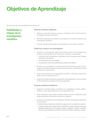 144 Bases Curriculares 2015 | 7° básico a 2° medio | Ciencias Naturales
Objetivos de Aprendizaje
Se espera que los y las estudiantes sean capaces de:
Observar y plantear preguntas
a. Observar y describir objetos, procesos y fenómenos del mundo natural y
tecnológico, usando los sentidos.
b. Identificar preguntas y/o problemas que puedan ser resueltos mediante una
investigación científica*.
c. Formular y fundamentar predicciones basadas en conocimiento científico.
Planificar y conducir una investigación
d. Planificar una investigación experimental sobre la base de una pregunta y/o
problema y diversas fuentes de información científica, considerando:
• La selección de instrumentos y materiales a usar de acuerdo a las variables
presentes en el estudio.
• La manipulación de una variable.
• La explicación clara de procedimientos posibles de replicar.
e. Planificar una investigación no experimental y/o documental a partir de una
pregunta científica y de diversas fuentes de información, e identificar las ideas
centrales de un documento.
f. Llevar a cabo el plan de una investigación científica*, midiendo y registrando
evidencias con el apoyo de las TIC.
g. Organizar el trabajo colaborativo, asignando responsabilidades, comunicándose
en forma efectiva y siguiendo normas de seguridad.
Procesar y analizar la evidencia
h. Organizar y presentar datos cuantitativos y/o cualitativos en tablas, gráficos,
modelos u otras representaciones, con la ayuda de las TIC.
i. Crear, seleccionar, usar y ajustar modelos simples, en forma colaborativa, para
apoyar explicaciones de eventos frecuentes y regulares.
j. Examinar los resultados de una investigación científica* para plantear inferencias
y conclusiones:
• Determinando relaciones, tendencias y patrones de la variable en estudio.
• Usando expresiones y operaciones matemáticas cuando sea pertinente, por
ejemplo: proporciones, porcentaje, escalas, unidades, notación científica,
frecuencias y medidas de tendencia central (promedio, mediana y moda).
Habilidades y
etapas de la
investigación
científica
 