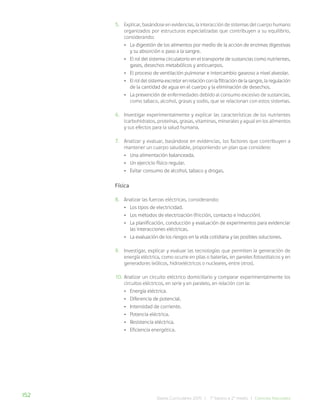 152 Bases Curriculares 2015 | 7° básico a 2° medio | Ciencias Naturales
5. Explicar, basándose en evidencias, la interacción de sistemas del cuerpo humano
organizados por estructuras especializadas que contribuyen a su equilibrio,
considerando:
• La digestión de los alimentos por medio de la acción de enzimas digestivas
y su absorción o paso a la sangre.
• El rol del sistema circulatorio en el transporte de sustancias como nutrientes,
gases, desechos metabólicos y anticuerpos.
• El proceso de ventilación pulmonar e intercambio gaseoso a nivel alveolar.
• El rol del sistema excretor en relación con la filtración de la sangre, la regulación
de la cantidad de agua en el cuerpo y la eliminación de desechos.
• La prevención de enfermedades debido al consumo excesivo de sustancias,
como tabaco, alcohol, grasas y sodio, que se relacionan con estos sistemas.
6. Investigar experimentalmente y explicar las características de los nutrientes
(carbohidratos, proteínas, grasas, vitaminas, minerales y agua) en los alimentos
y sus efectos para la salud humana.
7. Analizar y evaluar, basándose en evidencias, los factores que contribuyen a
mantener un cuerpo saludable, proponiendo un plan que considere:
• Una alimentación balanceada.
• Un ejercicio físico regular.
• Evitar consumo de alcohol, tabaco y drogas.
Física
8. Analizar las fuerzas eléctricas, considerando:
• Los tipos de electricidad.
• Los métodos de electrización (fricción, contacto e inducción).
• La planificación, conducción y evaluación de experimentos para evidenciar
las interacciones eléctricas.
• La evaluación de los riesgos en la vida cotidiana y las posibles soluciones.
9. Investigar, explicar y evaluar las tecnologías que permiten la generación de
energía eléctrica, como ocurre en pilas o baterías, en paneles fotovoltaicos y en
generadores (eólicos, hidroeléctricos o nucleares, entre otros).
10. Analizar un circuito eléctrico domiciliario y comparar experimentalmente los
circuitos eléctricos, en serie y en paralelo, en relación con la:
• Energía eléctrica.
• Diferencia de potencial.
• Intensidad de corriente.
• Potencia eléctrica.
• Resistencia eléctrica.
• Eficiencia energética.
 