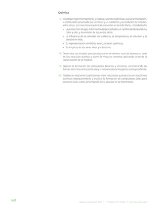 160 Bases Curriculares 2015 | 7° básico a 2° medio | Ciencias Naturales
Química
17. Investigar experimentalmente y explicar, usando evidencias, que la fermentación,
la combustión provocada por un motor y un calefactor, y la oxidación de metales,
entre otras, son reacciones químicas presentes en la vida diaria, considerando:
• La producción de gas, la formación de precipitados, el cambio de temperatura,
color y olor, y la emisión de luz, entre otros.
• La influencia de la cantidad de sustancia, la temperatura, el volumen y la
presión en ellas.
• Su representación simbólica en ecuaciones químicas.
• Su impacto en los seres vivos y el entorno.
18. Desarrollar un modelo que describa cómo el número total de átomos no varía
en una reacción química y cómo la masa se conserva aplicando la ley de la
conservación de la materia.
19. Explicar la formación de compuestos binarios y ternarios, considerando las
fuerzas eléctricas entre partículas y la nomenclatura inorgánica correspondiente.
20. Establecer relaciones cuantitativas entre reactantes y productos en reacciones
químicas (estequiometría) y explicar la formación de compuestos útiles para
los seres vivos, como la formación de la glucosa en la fotosíntesis.
 
