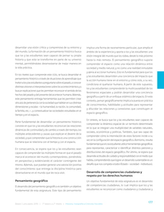 177
Bases Curriculares 2015 | 7° básico a 2° medio | Historia, Geografía y Ciencias Sociales
desarrollar una visión crítica y comprensiva de su entorno y
del mundo. La formación de un pensamiento histórico busca
que los y las estudiantes sean capaces de pensar su propia
historia y que esta se transforme en parte de su universo
mental, permitiéndoles desenvolverse de mejor manera en
la vida práctica.
En los niveles que comprende este ciclo, se busca desarrollar el
pensamientohistóricoatravésdesituacionesdeaprendizajeque
invitenalosylasestudiantesapreguntarsesobreelpasado,aconocer
distintasvisioneseinterpretacionessobrelosacontecimientosya
buscarexplicacionesquelespermitanreconocerelsentidodelos
hechosdelpasadoydelpresentedelacontecerhumano.Además,
este pensamiento entrega herramientas que les permiten crear
vínculosdepertenenciaconlasociedadquehabitanensusdistintas
dimensiones y escalas —la humanidad, la nación, la comunidad,
la familia, etc.—, y contextualizar las sociedades estudiadas en el
tiempo y en el espacio.
Parte fundamental de desarrollar un pensamiento histórico
consiste en que los y las estudiantes reconozcan las relaciones
dinámicas de continuidad y de cambio a través del tiempo, los
múltiples antecedentes y causas que explican el devenir de la
sociedad,yquecomprendanquelahistoriaesunaconstrucción
humana que se relaciona con el tiempo y con el espacio.
En consecuencia, se espera que los y las estudiantes sean
capaces de comprender las múltiples formas en que el pasado
marca el acontecer del mundo contemporáneo, poniéndolo
en perspectiva y evidenciando el carácter contingente del
mismo. Además, que puedan generar una valoración positiva
del conocimiento que entrega la disciplina histórica para
desenvolverse en el mundo que les toca vivir.
Pensamiento geográfico
El desarrollo del pensamiento geográfico es también un objetivo
fundamental de esta asignatura. Este tipo de pensamiento
implica una forma de razonamiento particular, que amplía el
ámbito de la experiencia y aporta a los y las estudiantes una
visión integral del mundo que los rodea, desde lo más próximo
hasta lo más remoto. El pensamiento geográfico supone
comprender el espacio como una relación dinámica entre
sociedad y medio natural, y no como una realidad inmutable
y ajena al accionar humano. Esto es fundamental para que los
y las estudiantes desarrollen una conciencia del impacto que
la acción humana tiene en el entorno y cómo este, a su vez,
condiciona el quehacer humano. A partir de este supuesto,
los y las estudiantes comprenderán la multicausalidad de los
fenómenos espaciales y podrán desarrollar una conciencia
geográfica a partir de un enfoque sistémico del espacio. En este
contexto, pensar geográficamente implica la puesta en práctica
de conocimientos, habilidades y actitudes para representar
y dilucidar las relaciones y conexiones que constituyen el
espacio geográfico.
En síntesis, se busca que los y las estudiantes sean capaces de
comprender la dinámica espacial de un territorio determinado
en la que se integran una multiplicidad de variables naturales,
sociales, económicas y políticas. También, que sea capaz de
comprender cómo la interrelación de estos factores incide a su
vezenlaconfiguracióndelespaciogeográfico.Asimismo,resulta
fundamentalqueelolaestudianteutiliceherramientasgeográficas
para representar, caracterizar e identificar distintos patrones y
distribuciones del espacio geográfico. Por último, se espera que
desarrolleactitudesdecuidadoyresponsabilidadconelmedioque
habita,comprendiendoquelograrundesarrollosustentableesun
desafíoquenoscompeteatodos(Estado–sociedad–individuos).
Desarrollo de competencias ciudadanas y
respeto por los derechos humanos
Un objetivo fundamental de esta asignatura es el desarrollo
de competencias ciudadanas, lo cual implica que los y las
estudiantes se reconozcan como ciudadanos y ciudadanas y
 