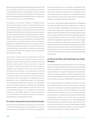 178 Bases Curriculares 2015 | 7° básico a 2° medio | Historia, Geografía y Ciencias Sociales
desarrollen una predisposición favorable a participar en la vida
en comunidad y a contribuir con su desarrollo, en el marco de
una sociedad democrática, plural y diversa. Asimismo, implica
la formación de una conciencia ética basada en el respeto a los
derechos fundamentales de todas las personas, el compromiso
con el bien común y con el medioambiente.
En particular, en el ciclo de 7° básico a 2° medio se busca
que los y las estudiantes conozcan el desarrollo histórico de
los fundamentos sobre los que se sustenta la democracia
representativa actual, y reconozcan que este sistema es la forma
de organización política y de convivencia social que resguarda
de mejor manera los derechos fundamentales de hombres y
mujeres, y permite el respeto a los derechos humanos. Ligado
a esto, se espera que los y las estudiantes comprendan que
la democracia es un sistema político y social en constante
elaboración, susceptible de avances y de retrocesos, tanto a
nivel internacional como nacional. En este sentido, interesa que
comprendan que la democracia se construye a diario y que,
así como es perfectible, está expuesta a diversas situaciones
que la ponen en riesgo.
Junto a esto, se espera que los y las estudiantes conozcan
los derechos humanos y los principios sobre los cuales se
sustentan, y que se reconozcan como sujetos de derecho.
Asimismo, que puedan reconocer que Chile se rige por
un Estado de derecho que permite velar por el respeto y
resguardo de los derechos humanos. En esta misma línea,
se espera que profundicen sus conocimientos sobre las
instituciones que conforman nuestra organización política
y social, que conozcan las distintas formas que tienen de
participar en ellas y que aprecien su importancia para el
desarrollo de una sociedad democrática. Por otra parte,
es fundamental el desarrollo de valores y de habilidades
cívicas, de modo de promover la formación de estudiantes
comprometidos y comprometidas con el bien común, con
el sistema democrático y con el respeto de los derechos
humanos y la diversidad, capaces de solucionar pacífica y
constructivamente los conflictos mediante el diálogo, la
argumentación y el intercambio de ideas.
El carácter interpretativo de las Ciencias Sociales
Durante este ciclo, se espera que los alumnos y las alumnas
continúen relacionándose y comprendiendo uno de los
supuestos básicos del quehacer de la historia, la geografía y
las ciencias sociales, que es su carácter interpretativo. Para
esto, es fundamental que reconozcan la diversidad de visiones
que pueden existir para aproximarse a la realidad social, y
que comprendan que la validez de las interpretaciones está
sujeta a distintos criterios que buscan evitar el relativismo y
promover una opinión rigurosa e informada.
Con este fin, las presentes Bases desarrollan las habilidades
de análisis de diversas fuentes de información a través de
un riguroso trabajo metodológico de la evidencia. El uso de
evidencia para argumentar, la rigurosidad y sistematicidad del
análisis, el desarrollo de argumentos coherentes y lógicos, entre
otros, son algunos ejemplos de criterios que permiten legitimar
las distintas visiones sobre un mismo hecho. Asimismo, el
desarrollo de habilidades de pensamiento crítico les entregará
a los y las estudiantes la capacidad de cuestionar de manera
autónoma reduccionismos y prejuicios sobre el pasado, elaborar
preguntas de manera clara y precisa, identificar sesgos en los
puntos de vista, seleccionar soluciones a problemas evaluando
críticamente las alternativas y elaborar conclusiones basándose
en evidencias.
La historia de Chile y del mundo bajo una mirada
dialógica
Un aporte significativo de esta propuesta curricular consiste en
ofrecer una mirada que vincula el acontecer de las sociedades
de Chile y de América con la historia del mundo. Tal enfoque
busca promover una comprensión global de los fenómenos
sociales estudiados y generar relaciones significativas entre
distintas temporalidades y espacios, pudiendo así profundizar
el conocimiento y reconocer significados más amplios y ricos.
En las presentes Bases Curriculares se optó por una visión
de la historia nacional como una construcción en constante
interacción con fenómenos universales, planteando un relato
dialogante entre ambas. Se trata de establecer un diálogo
constante entre la historia de Chile y la historia mundial,
para enriquecer la comprensión de procesos íntimamente
relacionados y bajo la convicción de que este enfoque
permite reconocer las dinámicas de un mundo globalizado.
Esta perspectiva busca específicamente evitar una visión de
la historia nacional como un compartimiento aparte y aislado,
permitiendo su comprensión desde un marco espacial y
temporal más amplio que el propio Estado nación.
 
