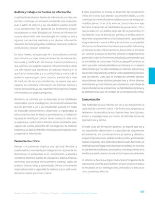 183
Bases Curriculares 2015 | 7° básico a 2° medio | Historia, Geografía y Ciencias Sociales
Análisis y trabajo con fuentes de información
La utilización de diversas fuentes de información, escritas y no
escritas, constituye un elemento central de esta propuesta,
pues a partir de ellas los y las estudiantes pueden acceder
a una comprensión más global de los fenómenos sociales
estudiados en el nivel. El trabajo con fuentes de información
supone desarrollar una metodología de trabajo activa y
rigurosa que permita analizarlas y así obtener información
relevante, formular preguntas, establecer relaciones, elaborar
conclusiones y resolver problemas.
En estos niveles, se espera que el o la estudiante continúe
desarrollando sus capacidades de obtención de información,
búsqueda y clasificación de diversas fuentes pertinentes y
que, además, sea capaz de evaluarlas críticamente de acuerdo
a la información que contienen, al contexto histórico en el
que fueron elaboradas y a la confiabilidad y validez de la
evidencia que entregan. Junto con esto, atendiendo al nivel
de madurez de las y los estudiantes, se espera que sean
capaces de contrastar información de distintas fuentes y
extraer conclusiones, ya sea respondiendo preguntas dirigidas
o formulando sus propias preguntas.
Asimismo, se continúa con el desarrollo de las habilidades
relacionadas con la investigación, herramienta fundamental
que les permite a los y las estudiantes avanzar en todas
las áreas del conocimiento y desarrollar la rigurosidad, la
estructuración clara de ideas, la perseverancia, el trabajo en
equipo y el interés por conocer temas nuevos. En este ciclo
se espera que, a partir de los distintos temas estudiados, sean
capaces de realizar proyectos de investigación, de elaborar
hipótesis y de aplicar distintas estrategias para registrar, citar
y organizar la información.
Pensamiento crítico
Pensar críticamente implica una actitud flexible y
cuestionadora, interesada por indagar en las razones de los
fenómenos, en profundizar en el conocimiento, y abierta a
considerar distintos puntos de vista para el análisis. Implica,
asimismo, una actitud esencialmente creativa, capaz de
producir nuevas ideas y aprendizajes. Pensar críticamente
implica desarrollar la capacidad de elaborar juicios y de tomar
decisiones sobre qué creer o hacer.
A estos propósitos se orienta el desarrollo del pensamiento
crítico en el ciclo que abordan las presentes Bases, y a ello
contribuye de manera fundamental la estructura de integración
multidisciplinar. En el ciclo anterior, la estructura en ejes
favoreció el desarrollo de habilidades de pensamiento crítico
relacionadas con un análisis particular de los elementos. En
el presente ciclo de formación general, el énfasis está en
desarrollar un pensamiento crítico basado en la capacidad de
integrarelementosparaelanálisisydereconocerlacomplejidad
inherente a los fenómenos humanos que estudian la historia y
las ciencias sociales. Particularmente, busca reforzar el interés
por conocer y evaluar las distintas visiones e interpretaciones
que existen sobre los fenómenos estudiados; comprender que
las sociedades se construyen histórica y geográficamente, es
decir, que están contextualizadas en un tiempo y en un espacio
determinado;quehansidomoldeadaspordistintasinfluencias;y
que existen relaciones de cambio y continuidad en los procesos
que las marcan. Dado que la integración permite abordar
los problemas desde distintas perspectivas y ofrece diversas
herramientas y conocimientos para resolverlos, contribuye de
manera fundamental a desarrollar las habilidades cognitivas y
las competencias que son propias de un pensamiento crítico.
Comunicación
Esta habilidad busca reforzar en las y los estudiantes la
capacidad de transmitir a otros —de forma clara, respetuosa y
deferente— los resultados de sus observaciones, descripciones,
análisis o investigaciones, por medio de distintas formas de
expresión oral y escrita.
En este ciclo de formación general, se espera que los y
las estudiantes desarrollen la capacidad de argumentar
activamente, en conversaciones grupales y debates,
proponiendo soluciones, estableciendo acuerdos y formulando
nuevas preguntas para profundizar la discusión. Asimismo, se
pretendequeseancapacesdedesarrollarlahabilidaddeescuchar
losplanteamientosdeotros,procesarlosycontraargumentarenla
medidaqueseanecesario,conunaactitudrespetuosaytolerante.
En síntesis, se busca que logren comunicar principalmente de
manera oral y escrita, pero también a través de otros medios,
los resultados de sus investigaciones, utilizando una estructura
clara, completa y efectiva.
 