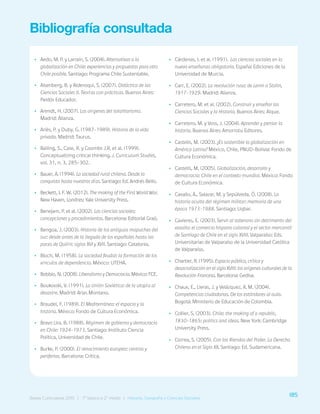 185
Bases Curriculares 2015 | 7° básico a 2° medio | Historia, Geografía y Ciencias Sociales
Bibliografía consultada
•
• Aedo, M. P. y Larraín, S. (2004). Alternativas a la
globalización en Chile: experiencias y propuestas para otro
Chile posible. Santiago: Programa Chile Sustentable.
•
• Aisenberg, B. y Alderoqui, S. (2007). Didáctica de las
Ciencias Sociales II. Teorías con prácticas. Buenos Aires:
Paidós Educador.
•
• Arendt, H. (2007). Los orígenes del totalitarismo.
Madrid: Alianza.
•
• Ariès, P. y Duby, G. (1987-1989). Historia de la vida
privada. Madrid: Taurus.
•
• Bailing, S., Case, R. y Coombs J.R. et al. (1999).
Conceptualizing critical thinking. J. Curriculum Studies,
vol. 31, n. 3, 285-302.
•
• Bauer, A. (1994). La sociedad rural chilena. Desde la
conquista hasta nuestros días. Santiago: Ed. Andrés Bello.
•
• Beckett, I. F. W. (2012). The making of the First World War.
New Haven, Londres: Yale University Press.
•
• Benejam, P. et al. (2002). Las ciencias sociales:
concepciones y procedimientos. Barcelona: Editorial Graó.
•
• Bengoa, J. (2003). Historia de los antiguos mapuches del
sur: desde antes de la llegada de los españoles hasta las
paces de Quilín: siglos XVI y XVII. Santiago: Catalonia.
•
• Bloch, M. (1958). La sociedad feudal: la formación de los
vínculos de dependencia. México: UTEHA.
•
• Bobbio, N. (2008). Liberalismo y Democracia. México: FCE.
•
• Boukovski, V. (1991). La Unión Soviética: de la utopía al
desastre. Madrid: Arias Montano.
•
• Braudel, F. (1989). El Mediterráneo: el espacio y la
historia. México: Fondo de Cultura Económica.
•
• Bravo Lira, B. (1988). Régimen de gobierno y democracia
en Chile: 1924-1973. Santiago: Instituto Ciencia
Política, Universidad de Chile.
•
• Burke, P. (2000). El renacimiento europeo: centros y
periferias. Barcelona: Crítica.
•
• Cárdenas, I. et al. (1991). Las ciencias sociales en la
nueva enseñanza obligatoria. España: Ediciones de la
Universidad de Murcia.
•
• Carr, E. (2002). La revolución rusa: de Lenin a Stalin,
1917-1929. Madrid: Alianza.
•
• Carretero, M. et al. (2002). Construir y enseñar las
Ciencias Sociales y la Historia. Buenos Aires: Aique.
•
• Carretero, M. y Voss, J. (2004). Aprender y pensar la
historia. Buenos Aires: Amorrotu Editores.
•
• Castells, M. (2003). ¿Es sostenible la globalización en
América Latina? México, Chile, PNUD-Bolivia: Fondo de
Cultura Económica.
•
• Castells, M. (2005). Globalización, desarrollo y
democracia: Chile en el contexto mundial. México: Fondo
de Cultura Económica.
•
• Cavallo, A., Salazar, M. y Sepúlveda, Ó. (2008). La
historia oculta del régimen militar: memoria de una
época 1973-1988. Santiago: Uqbar.
•
• Cavieres, E. (2003). Servir al soberano sin detrimento del
vasallo: el comercio hispano colonial y el sector mercantil
de Santiago de Chile en el siglo XVIII. Valparaíso: Eds.
Universitarias de Valparaíso de la Universidad Católica
de Valparaíso.
•
• Chartier, R. (1995). Espacio público, crítica y
desacralización en el siglo XVIII: los orígenes culturales de la
Revolución Francesa. Barcelona: Gedisa.
•
• Chaux, E., Lleras, J. y Velázquez, A. M. (2004).
Competencias ciudadanas. De los estándares al aula.
Bogotá: Ministerio de Educación de Colombia.
•
• Collier, S. (2003). Chile: the making of a republic,
1830-1865: politics and ideas. New York: Cambridge
University Press.
•
• Correa, S. (2005). Con las Riendas del Poder. La Derecha
Chilena en el Siglo XX. Santiago: Ed. Sudamericana.
185
Bases Curriculares 2015 | 7° básico a 2° medio | Historia, Geografía y Ciencias Sociales
 