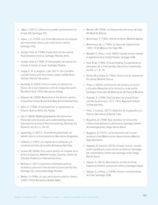 187
Bases Curriculares 2015 | 7° básico a 2° medio | Historia, Geografía y Ciencias Sociales
•
• Jaksic, I. (2011). Liberalismo y poder: Latinoamérica en
el siglo XIX. Santiago: FCE.
•
• Jobet, J. C. (1955). Luis Emilio Recabarren: los orígenes
del movimiento obrero y del sindicalismo chileno.
Santiago: PLA.
•
• Jocelyn-Holt, A. (1998). El peso de la noche: nuestra
frágil fortaleza histórica. Santiago: Planeta, Ariel.
•
• Jocelyn-Holt, A. (1998). El Chile perplejo: del avanzar sin
transar, al transar sin parar. Santiago: Planeta.
•
• Judge, E. H. y Langdon, J. W. (2011). The Cold War:
a global history with documents. Upper Saddle River,
Harlow: Pearson Education.
•
• Kennedy, D. (2005). Entre el miedo y la libertad: los
EE.UU.: de la Gran Depresión al fin de la Segunda Guerra
Mundial (1929-1945). Barcelona: Edhasa.
•
• Klooster, W. (2009). Revolutions in the Atlantic world: a
comparative history. Nueva York: New York University Press.
•
• Kohn, H. (1966). El nacionalismo: su significado y su
historia. Buenos Aires: Ed. Paidós.
•
• Lee, P. (2004). ‘Walking backwards into tomorrow’.
Historical consciousness and understanding history.
International Journal of Historical Learning, Teaching and
Research, vol. 4, n.1, 34-47.
•
• Lipovetsky, G. (2011). El occidente globalizado: un
debate sobre la cultura planetaria. Barcelona: Anagrama.
•
• Lubbeck, J. (1987). Los orígenes de la civilización y la
condición primitiva del hombre. Barcelona: Alta Fulla.
•
• Lucena, M. (2006). A los cuatro vientos: las ciudades de la
América hispánica. Madrid: Fundac. Carolina, Centro de
Estudios Hispánicos e Iberoamericanos.
•
• McEvoy, C. (2011). Guerreros civilizadores: política,
sociedad y cultura en Chile durante la Guerra del Pacífico.
Santiago: Ed. Universidad Diego Portales.
•
• Meller, P. (1996). Un siglo de economía política chilena
(1890-1990). Barcelona: Andrés Bello.
•
• Micheli, M. (1999). Las Vanguardias Artísticas del Siglo
XX. Madrid: Alianza.
•
• Mommsen, T. (1965). Historia de Roma. Madrid: Aguilar.
•
• Mommsen, W. J. (1985). La época del imperialismo
1885-1918. México: Ed. Siglo XXI.
•
• Moulián, T., Pinto, J. et al. (2005). Cuando hicimos historia:
la experiencia de la Unidad Popular. Santiago: LOM.
•
• Paul, R. W. (1984). Critical thinking: Fundamental to
education for a Free Society. Educational Leadership,
vol.42, n.1, 4-14.
•
• Perrot, M. y Duby, G. (1993). Historia de las mujeres en
Occidente. Madrid: Taurus.
•
• Pinto, J. (2003). La formación del estado y la nación,
y el pueblo Mapuche: de la inclusión a la exclusión.
Santiago: Dirección de Bibliotecas, Archivos y Museos.
•
• Powaski, R. (1998). The Cold War: the United States
and the Soviet Union, 1917-1991. New York Oxford
University Press.
•
• Prats, J. (coord.). (2011). Didáctica de la geografía y la
historia. Barcelona: Editorial Graó.
•
• Riquelme, A. (1998). Rojo atardecer: el comunismo
chileno entre dictadura y democracia. Santiago: Centro
de Investigaciones Diego Barros Arana.
•
• Ruggiero, R. (1971). Los fundamentos del mundo
moderno: Edad Media tardía, Renacimiento. México:
Siglo Veintiuno.
•
• Sagredo, R. (coord.). (2010). Ensayos Ciencia-mundo:
orden republicano, arte y nación en América. Santiago:
Ed. Universitaria, Centro de Investigaciones Diego
Barros Arana.
•
• Salazar, G. (2012). Movimientos sociales en Chile:
trayectoria histórica y proyección política. Santiago: Uqbar.
•
• Salazar, G. y Pinto, J. (1999). Historia contemporánea
de Chile. Santiago: LOM.
187
Bases Curriculares 2015 | 7° básico a 2° medio | Historia, Geografía y Ciencias Sociales
 