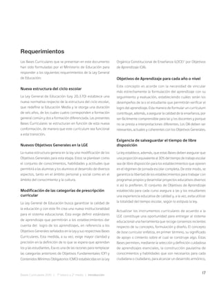 17
Bases Curriculares 2015 | 7° básico a 2° medio | Introducción
Requerimientos
Las Bases Curriculares que se presentan en este documento
han sido formuladas por el Ministerio de Educación para
responder a los siguientes requerimientos de la Ley General
de Educación:
Nueva estructura del ciclo escolar
La Ley General de Educación (Ley 20.370) establece una
nueva normativa respecto de la estructura del ciclo escolar,
que redefine la Educación Media y le otorga una duración
de seis años, de los cuales cuatro corresponden a formación
general común y dos a formación diferenciada. Las presentes
Bases Curriculares se estructuran en función de esta nueva
conformación, de manera que este currículum sea funcional
a esta transición.
Nuevos Objetivos Generales en la LGE
La nueva estructura genera en la ley una modificación de los
Objetivos Generales para esta etapa. Estos se plantean como
el conjunto de conocimientos, habilidades y actitudes que
permitirá a las alumnas y los alumnos el desarrollo de diversos
aspectos, tanto en el ámbito personal y social como en el
ámbito del conocimiento y la cultura.
Modificación de las categorías de prescripción
curricular
La Ley General de Educación busca garantizar la calidad de
la educación y con este fin crea una nueva institucionalidad
para el sistema educacional. Esta exige definir estándares
de aprendizaje que permitirán a los establecimientos dar
cuenta del logro de los aprendizajes, en referencia a los
Objetivos Generales señalados en la Ley y sus respectivas Bases
Curriculares. Esta medida, a su vez, exige mayor claridad y
precisión en la definición de lo que se espera que aprendan
los y las estudiantes. Esa es una de las razones para remplazar
las categorías anteriores de Objetivos Fundamentales (OF) y
Contenidos Mínimos Obligatorios (CMO) establecidas en la Ley
Orgánica Constitucional de Enseñanza (LOCE)1
por Objetivos
de Aprendizaje (OA).
Objetivos de Aprendizaje para cada año o nivel
Este concepto es acorde con la necesidad de vincular
más estrechamente la formulación del aprendizaje con su
seguimiento y evaluación, estableciendo cuáles serán los
desempeños de la o el estudiante que permitirán verificar el
logro del aprendizaje. Esta manera de formular un currículum
contribuye, además, a asegurar la calidad de la enseñanza, por
ser fácilmente comprensible para las y los docentes y porque
no se presta a interpretaciones diferentes. Los OA deben ser
relevantes, actuales y coherentes con los Objetivos Generales.
Exigencia de salvaguardar el tiempo de libre
disposición
La ley establece, además, que estas Bases deben asegurar que
una proporción equivalente al 30% del tiempo de trabajo escolar
sea de libre disposición para los establecimientos que operen
en el régimen de jornada escolar completa. De este modo, se
garantiza la libertad de los establecimientos para trabajar con
programas propios y desarrollar proyectos educativos diversos
si así lo prefieren. El conjunto de Objetivos de Aprendizaje
establecido para cada curso asegura a las y los estudiantes
una experiencia educativa de calidad y, a la vez, evita utilizar
la totalidad del tiempo escolar, según lo estipula la ley.
Actualizar los instrumentos curriculares de acuerdo a la
LGE constituye una oportunidad para entregar al sistema
educacional una herramienta que recoge consensos recientes
respecto de su concepto, formulación y diseño. El concepto
de base curricular enfatiza, en primer término, su significado
de apoyo o cimiento sobre el cual se construye algo. Estas
Bases permiten, mediante la selección y definición cuidadosa
de aprendizajes esenciales, la construcción paulatina de
conocimientos y habilidades que son necesarios para cada
ciudadana o ciudadano, para alcanzar un desarrollo armónico,
 
