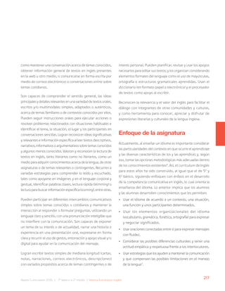 217
Bases Curriculares 2015 | 7° básico a 2° medio | Idioma Extranjero: Inglés
como mantener una conversación acerca de temas conocidos,
obtener información general de textos en inglés presentes
en la web u otro medio, o comunicarse en forma escrita por
medio de correos electrónicos o conversaciones online sobre
temas cotidianos.
Son capaces de comprender el sentido general, las ideas
principalesydetallesrelevantesenunavariedaddetextosorales,
escritos y/o multimodales simples, adaptados o auténticos,
acerca de temas familiares o de contextos conocidos por ellos.
Pueden seguir instrucciones orales para ejecutar acciones o
resolver problemas relacionados con situaciones habituales e
identificar el tema, la situación, el lugar y los participantes en
conversaciones sencillas. Logran reconocer ideas significativas
y relevantes e información específica al leer textos descriptivos,
narrativos,informativosoargumentativossobretemasconocidos
y algunos menos conocidos. Valoran y reconocen la lectura de
textos en inglés, tanto literarios como no literarios, como un
medioparaadquirirconocimientosacercadelalengua,deotras
asignaturas o de temas relevantes o contingentes. Recurren a
variadas estrategias para comprender lo leído y escuchado,
tales como apoyarse en imágenes y en el lenguaje corporal y
gestual, identificar palabras claves, lectura rápida (skimming) o
lecturaparabuscarinformaciónespecífica(scanning),entreotras.
Pueden participar en diferentes intercambios comunicativos
simples sobre temas conocidos o cotidianos y mantener la
interacción al responder o formular preguntas, utilizando un
lenguaje claro y sencillo, con una pronunciación inteligible que
no interfiere con la comunicación. Son capaces de exponer
un tema de su interés o de actualidad, narrar una historia o
experiencia en una presentación oral, expresarse en forma
clara y recurrir al uso de gestos, entonación y apoyo visual y/o
digital para ayudar en la comunicación del mensaje.
Logran escribir textos simples de mediana longitud (cartas,
notas, narraciones, correos electrónicos, descripciones)
con variados propósitos acerca de temas contingentes o de
interés personal. Pueden planificar, revisar y usar los apoyos
necesarios para editar sus textos; y los organizan considerando
elementos formales del lenguaje como el uso de mayúsculas,
ortografía o estructuras gramaticales aprendidas. Usan el
diccionario (en formato papel o electrónico) y el procesador
de textos como apoyo al escribir.
Reconocen la relevancia y el valor del inglés para facilitar el
diálogo con integrantes de otras comunidades y culturas,
y como herramienta para conocer, apreciar y disfrutar de
expresiones literarias y culturales de la lengua inglesa.
Enfoque de la asignatura
Actualmente, al enseñar un idioma es importante considerar
las particularidades del contexto en que ocurre el aprendizaje
y las diversas características de los y las aprendices y, según
eso, tomar las opciones metodológicas más adecuadas dentro
de los conocimientos existentes6
. Así, el currículum de Inglés
para estos años ha sido construido, al igual que el de 50
y
60
básico, siguiendo enfoques con énfasis en el desarrollo
de la competencia comunicativa en inglés, lo cual orienta la
enseñanza del idioma. Lo anterior implica que los alumnos
y las alumnas desarrollen conocimientos que les permitan:
• Usar el idioma de acuerdo a un contexto, una situación,
una función y unos participantes determinados.
• Usar los elementos organizacionales del idioma
(vocabulario, gramática, fonética, ortografía) para expresar
y negociar significados.
• Usar oraciones conectadas entre sí para expresar mensajes
con fluidez.
• Considerar las posibles diferencias culturales y tener una
actitud empática y respetuosa frente a los interlocutores.
• Usar estrategias que los ayuden a mantener la comunicación
y que compensen las posibles limitaciones en el manejo
de la lengua7
.
 