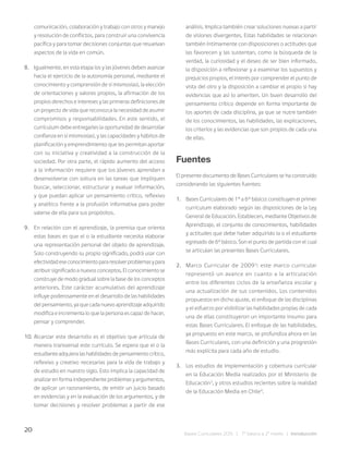 20
Bases Curriculares 2015 | 7° básico a 2° medio | Introducción
comunicación, colaboración y trabajo con otros y manejo
y resolución de conflictos, para construir una convivencia
pacífica y para tomar decisiones conjuntas que resuelvan
aspectos de la vida en común.
8. Igualmente, en esta etapa los y las jóvenes deben avanzar
hacia el ejercicio de la autonomía personal, mediante el
conocimiento y comprensión de sí mismos(as), la elección
de orientaciones y valores propios, la afirmación de los
propios derechos e intereses y las primeras definiciones de
un proyecto de vida que reconozca la necesidad de asumir
compromisos y responsabilidades. En este sentido, el
currículum debe entregarles la oportunidad de desarrollar
confianza en sí mismos(as), y las capacidades y hábitos de
planificación y emprendimiento que les permitan aportar
con su iniciativa y creatividad a la construcción de la
sociedad. Por otra parte, el rápido aumento del acceso
a la información requiere que los jóvenes aprendan a
desenvolverse con soltura en las tareas que impliquen
buscar, seleccionar, estructurar y evaluar información,
y que puedan aplicar un pensamiento crítico, reflexivo
y analítico frente a la profusión informativa para poder
valerse de ella para sus propósitos.
9. En relación con el aprendizaje, la premisa que orienta
estas bases es que el o la estudiante necesita elaborar
una representación personal del objeto de aprendizaje.
Solo construyendo su propio significado, podrá usar con
efectividadeseconocimientopararesolverproblemasypara
atribuir significado a nuevos conceptos. El conocimiento se
construye de modo gradual sobre la base de los conceptos
anteriores. Este carácter acumulativo del aprendizaje
influye poderosamente en el desarrollo de las habilidades
del pensamiento, ya que cada nuevo aprendizaje adquirido
modifica e incrementa lo que la persona es capaz de hacer,
pensar y comprender.
10. Alcanzar este desarrollo es el objetivo que articula de
manera transversal este currículo. Se espera que el o la
estudiante adquiera las habilidades de pensamiento crítico,
reflexivo y creativo necesarias para la vida de trabajo y
de estudio en nuestro siglo. Esto implica la capacidad de
analizar en forma independiente problemas y argumentos,
de aplicar un razonamiento, de emitir un juicio basado
en evidencias y en la evaluación de los argumentos, y de
tomar decisiones y resolver problemas a partir de ese
análisis. Implica también crear soluciones nuevas a partir
de visiones divergentes. Estas habilidades se relacionan
también íntimamente con disposiciones o actitudes que
las favorecen y las sustentan, como la búsqueda de la
verdad, la curiosidad y el deseo de ser bien informado,
la disposición a reflexionar y a examinar los supuestos y
prejuicios propios, el interés por comprender el punto de
vista del otro y la disposición a cambiar el propio si hay
evidencias que así lo ameriten. Un buen desarrollo del
pensamiento crítico depende en forma importante de
los aportes de cada disciplina, ya que se nutre también
de los conocimientos, las habilidades, las explicaciones,
los criterios y las evidencias que son propios de cada una
de ellas.
Fuentes
El presente documento de Bases Curriculares se ha construido
considerando las siguientes fuentes:
1. Bases Curriculares de 1° a 6° básico: constituyen el primer
currículum elaborado según las disposiciones de la Ley
General de Educación. Establecen, mediante Objetivos de
Aprendizaje, el conjunto de conocimientos, habilidades
y actitudes que debe haber adquirido la o el estudiante
egresado de 6º básico. Son el punto de partida con el cual
se articulan las presentes Bases Curriculares.
2. Marco Curricular de 20092
: este marco curricular
representó un avance en cuanto a la articulación
entre los diferentes ciclos de la enseñanza escolar y
una actualización de sus contenidos. Los contenidos
propuestos en dicho ajuste, el enfoque de las disciplinas
y el esfuerzo por visibilizar las habilidades propias de cada
una de ellas constituyeron un importante insumo para
estas Bases Curriculares. El enfoque de las habilidades,
ya propuesto en este marco, se profundiza ahora en las
Bases Curriculares, con una definición y una progresión
más explícita para cada año de estudio.
3. Los estudios de implementación y cobertura curricular
en la Educación Media realizados por el Ministerio de
Educación3
, y otros estudios recientes sobre la realidad
de la Educación Media en Chile4
.
 