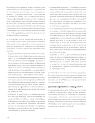 218 Bases Curriculares 2015 | 7° básico a 2° medio | Idioma Extranjero: Inglés
La enseñanza comunicativa de la lengua considera el idioma
como un medio para comunicar significados y una herramienta
de interacción, en la que el mensaje y el uso del lenguaje son
relevantes y los temas son significativos e interesantes para
las alumnas y los alumnos. Todos los elementos del lenguaje
(estructurasgramaticales,funciones,pronunciación,vocabulario,
usodeestrategias)sonimportantesparadesarrollarlacapacidad
de comunicarse y están al servicio de ella. Asimismo, se enfatiza
el aprendizaje integrado de las habilidades del idioma inglés
(comprensión auditiva, comprensión de lectura, expresión oral
y escrita) para que las y los estudiantes puedan comunicarse en
forma efectiva y significativa, en diferentes situaciones y con
variados propósitos comunicativos.
En la actualidad, al hacer referencia al aprendizaje y la
adquisición de un nuevo idioma, diversos autores coinciden en
el planteamiento de principios o lineamientos relevantes que
deben ser considerados en la implementación de la enseñanza
comunicativa de este8
. Los aspectos más destacados son los
siguientes:
• Elaprendizajedelidiomadependedelainteracciónconotros.
En este sentido, el aprendizaje colaborativo o cooperativo
ofrece a los y las estudiantes la oportunidad de interactuar
en la lengua al resolver una tarea pedagógica que requiere el
uso comunicativo del idioma para alcanzar un objetivo. Esta
tarea se desarrolla en grupos cuyos integrantes deben usar el
idioma en situaciones comunicativas similares a las de la vida
real, significativas y contextualizadas, en las cuales deberán
negociar significados, trabajar en forma autónoma, asumir
roles dentro del grupo y responsabilizarse por su trabajo.
• La comunicación cobra mayor sentido y significado cuando
el mensaje es relevante, interesante y motivador. A través del
idioma, las y los estudiantes pueden establecer conexiones
con otras asignaturas y profundizar distintas materias.
La enseñanza del inglés a través de contenidos facilita la
integración de habilidades y ofrece una visión más holística
del idioma y del saber.
• El desarrollo de la autonomía en los y las estudiantes los
hace más conscientes de la forma en que aprenden, los
ayuda a identificar sus fortalezas y trabajar sus debilidades.
En este sentido, la enseñanza de estrategias de aprendizaje
del idioma o el desarrollo del pensamiento crítico en las
alumnas y los alumnos los ayuda a descubrir sus necesidades,
habilidades y los mejores caminos para aprender el idioma,
convirtiéndolos en aprendices autónomos.
• Para aprender el idioma, las y los estudiantes necesitan
enfrentarse a abundante información comprensible en la
lengua. La información comprensible (comprehensible input)
hace referencia a mensajes contextualizados que están
levemente por sobre el dominio de la o el estudiante, pero
que esta o este es capaz de comprender en su mayoría. Al
ser comprensible, la información será significativa y podrá
ser incorporada por la alumna o el alumno al relacionarla
con información que ya posee.
• El uso significativo y contextualizado del idioma implica que
las estructuras y formas del lenguaje deben ser consideradas
como un elemento más de apoyo a la comunicación y al
uso real del idioma, y no como un contenido en sí mismo,
separado de la comprensión o la expresión. El objetivo
principal al aprender el idioma es usarlo en situaciones
similares a las de la vida real, en lugar de analizar sus
partes o practicar sus estructuras en forma repetitiva. El
descubrimiento inductivo de la gramática por medio de
tareas comunicativas situadas en un contexto facilitará el
aprendizaje de la lengua.
• Al aprender un idioma se aprende también acerca de la
cultura de quienes lo hablan. Actualmente, debido a su
carácter internacional, el inglés hace posible acceder a
diferentes culturas y costumbres. Es importante desarrollar
en las alumnas y los alumnos una conciencia cultural que
les permita apreciar características de diversas culturas y
en especial de la propia.
Considerando lo expuesto anteriormente, estas Bases
Curriculares destacan elementos relevantes para el aprendizaje
del idioma en este ciclo y que además complementan los ya
planteados para 5° y 6° básico. Los principales énfasis del
currículum de Inglés son:
Desarrollo del pensamiento crítico y creativo
En la actualidad, debido al rápido y fácil acceso a gran cantidad
de información a través de los medios, es esencial que los y
las estudiantes desarrollen las habilidades del pensamiento
necesarias para enfrentar esos conocimientos con mayor
profundidad y de manera organizada. Las demandas del siglo
XXI exigen alumnos capaces de analizar, sintetizar e interpretar
información, resolver problemas y reflexionar acerca de sus
propias formas de aprender y de pensar9
.
 