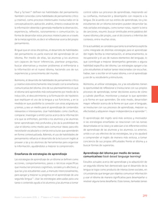 219
Bases Curriculares 2015 | 7° básico a 2° medio | Idioma Extranjero: Inglés
Paul y Scriven10
definen las habilidades del pensamiento
(también conocidas como habilidades de pensamiento crítico
y creativo), como procesos intelectuales involucrados en la
conceptualización, aplicación, análisis, síntesis o evaluación de
la información obtenida o generada mediante la observación,
experiencia, reflexión, razonamiento o comunicación. La
forma de desarrollar estos procesos intelectuales es a través
de la metacognición, es decir el reflexionar acerca del propio
pensamiento.
Al igual que en otras disciplinas, el desarrollo de habilidades
del pensamiento es parte esencial del aprendizaje de un
idioma. Por medio de ellas, las alumnas y los alumnos
son capaces de hacer inferencias, plantear preguntas,
buscar alternativas y resolver problemas al enfrentarse a
la información en el nuevo idioma, haciendo uso de sus
experiencias y conocimiento del mundo.
Asimismo, el desarrollo de habilidades de pensamiento crítico
y creativo está estrechamente relacionado con la enseñanza
comunicativa del idioma. Uno de sus planteamientos es que
el idioma será aprendido más exitosamente por medio de la
inducción, el descubrimiento y la formulación de hipótesis
que expliquen el uso de la lengua y sus funciones, y en la
medida en que posibilite la conexión con otras asignaturas
y temas, y sea un medio para el aprendizaje de contenidos
relevantes e interesantes. Usar habilidades como clasificar,
comparar, investigar o emitir juicios acerca de la información
a la que se enfrentan, permite a los alumnos y las alumnas
tener aprendizajes más profundos y les da la posibilidad de
usar el idioma como medio para comunicar ideas; para ello
necesitarán vocabulario o ciertas estructuras que aprenderán
en forma contextualizada. Además, el uso de habilidades de
pensamiento refuerza el desarrollo de la lectura en inglés al
proveer a las y los alumnos de herramientas para organizar
la información, ayudándolos a mejorar la comprensión.
Enseñanza de estrategias de aprendizaje
Las estrategias de aprendizaje de un idioma se definen como
acciones, comportamientos, pasos o técnicas específicas
que involucran procesos cognitivos, sociales y/o afectivos, y
que las y los estudiantes usan, a menudo intencionalmente,
para apoyar y mejorar su progreso en el aprendizaje de una
segunda lengua11
. Usar las estrategias adecuadas para una
tarea o contenido ayuda a los alumnos y las alumnas a tomar
control sobre sus procesos de aprendizaje, mejorando así
su confianza, motivación y desempeño con respecto a la
lengua. De acuerdo con sus estilos de aprendizaje, los y las
estudiantes de un idioma extranjero pueden desarrollar las
más variadas estrategias, como tomar notas, repetir la letra
de canciones, resumir, buscar similitudes entre palabras del
nuevo idioma y del propio, usar el diccionario o inferirlas del
contexto, entre muchas otras.
En la actualidad, se considera que tanto la enseñanza explícita
como integrada de distintas estrategias para el aprendizaje
del inglés facilita la internalización, el almacenamiento, la
recuperación y el uso de nuevos elementos del lenguaje, lo
que contribuye a mejorar desempeños generales o alguna
habilidad específica del idioma. Las estrategias apoyan a las
y los estudiantes al realizar tareas relacionadas con escuchar,
hablar, leer o escribir en el nuevo idioma, o en el aprendizaje
y uso de su vocabulario y estructuras.
Asimismo, al utilizar estrategias, los y las estudiantes tienen
la oportunidad de reflexionar e involucrarse con sus propios
procesos de aprendizaje, tomar decisiones acerca de cómo
y cuándo planificar, monitorear y evaluar lo que aprenden
y la forma en que aprenden. De este modo, desarrollan
mayor reflexión acerca de la forma en que usan el lenguaje,
se involucran con sus procesos de aprendizaje, mejoran su
efectividad y adquieren mayor independencia al aprender12
.
El aprendizaje del inglés será más exitoso y motivador
si las estrategias enseñadas se relacionan con las tareas
desarrolladas en la clase y se adecúan a los diferentes estilos
de aprendizaje de las alumnas y los alumnos. Lo anterior,
unido a un uso efectivo de las estrategias, las y los ayudará
a comprender el inglés de manera más exitosa, a tomar
conciencia de sus propias dificultades frente al idioma y a
buscar formas de superarlas.
Aprendizaje del idioma por medio de tareas
comunicativas (task-based language learning)
Estudios actuales acerca del aprendizaje y la adquisición de
un segundo idioma han demostrado que el desarrollo de la
lengua se logra como producto de interacciones sociales, en
circunstancias que tengan por objetivo comunicar información
y usar el idioma de manera significativa para desempeñar o
resolver alguna tarea desafiante. Estas tareas, llamadas tareas
 