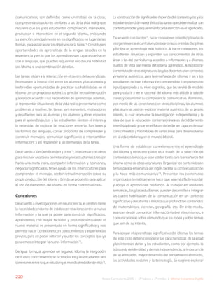 220 Bases Curriculares 2015 | 7° básico a 2° medio | Idioma Extranjero: Inglés
comunicativas, son definidas como un trabajo de la clase,
que presenta situaciones similares a las de la vida real y que
requiere que las y los estudiantes comprendan, manipulen,
produzcan e interactúen en el segundo idioma, enfocando
su atención principalmente en los significados en lugar de las
formas, para así alcanzar los objetivos de la tarea13
. Constituyen
oportunidades de aprendizaje de la lengua basadas en la
experiencia y en lo que los aprendices son capaces de hacer
con el lenguaje, que pueden requerir el uso de una habilidad
del idioma o una combinación de ellas.
Las tareas sitúan a la interacción en el centro del aprendizaje.
Promueven la interacción entre los alumnos y las alumnos y
les brindan oportunidades de practicar sus habilidades en el
idioma con un propósito auténtico, y recibir retroalimentación
y apoyo de acuerdo a sus necesidades de aprendizaje. Además,
al representar situaciones de la vida real o presentarse como
problemas a resolver, las tareas son relevantes, motivadoras
y desafiantes para las alumnas y los alumnos y abren espacios
para el aprendizaje. Los y las estudiantes sienten el interés y
la necesidad de explorar las relaciones entre las funciones y
las formas del lenguaje, con el propósito de comprender y
construir mensajes, comunicar significados e intercambiar
información; y así responder a las demandas de la tarea.
De acuerdo a Van Den Branden y otros14
,interactuar con otros
para resolver una tarea permite a las y los estudiantes trabajar
hacia una meta clara, compartir información y opiniones,
negociar significados, tener ayuda de los interlocutores para
comprender el mensaje, recibir retroalimentación sobre su
propia producción del idioma y brinda un propósito para aplicar
el uso de elementos del idioma en forma contextualizada.
Conexiones
De acuerdo a investigaciones en neurociencia, el cerebro tiene
la necesidad constante de establecer relaciones entre la nueva
información y la que ya posee para construir significados.
Aprendemos con mayor facilidad y profundidad cuando el
nuevo material es presentado en forma significativa y nos
permite hacer conexiones con conocimientos y experiencias
previas, para así poder reforzar y ajustar los conceptos que ya
poseemos e integrar la nueva información15
.
De igual forma, al aprender un segundo idioma, la integración
de nuevos conocimientos se facilitará si los y las estudiantes ven
conexionesentreloqueestudianyelmundoalrededordeellos16
.
La construcción de significados depende del contexto y las y los
estudiantestendránmayoréxitosilastareasquedebenrealizarson
contextualizadasyrequierenenfocarlaatenciónenelsignificado.
DeacuerdoconJacobs17
,hacerconexionesinterdisciplinariasle
otorgarelevanciaalcurrículum,destacaloslazosentrelasdisciplinas
y facilita un aprendizaje más holístico. Al hacer conexiones, los
estudiantes refuerzan y expanden sus conocimientos de otras
áreas y las del currículum y acceden a información y a diversos
puntos de vista por medio del idioma aprendido. Al incorporar
contenidosdeotrasasignaturas,lasylosdocentesusancontextos
y material auténticos para la enseñanza del idioma, y las y los
estudiantes reciben información comprensible (comprehensible
input), apropiada a su nivel cognitivo, que les servirá de modelo
para producir y ver el uso real del idioma más allá de la sala de
clases y desarrollar su competencia comunicativa. Asimismo,
por medio de las conexiones con otras disciplinas, los alumnos
y las alumnas podrán explorar material auténtico de su propio
interés, lo cual promueve la investigación independiente y la
idea de que la educación contemporánea es decididamente
interdisciplinaria y que en el futuro deberán ser capaces de usar
conocimientos y habilidades de varias áreas para desenvolverse
en la vida cotidiana y en el mundo laboral.
Una forma de establecer conexiones entre el aprendizaje
del idioma y otras disciplinas es a través de la selección de
contenidos o temas que sean válidos tanto para la enseñanza del
idioma como de otras asignaturas. Organizar los contenidos en
temas para la enseñanza del inglés facilita su contextualización
y la hace más comunicativa18
. Presentar los contenidos
organizados temáticamente hace que sea más fácil recordar
y apoya el aprendizaje profundo. Al trabajar en unidades
temáticas, los y las estudiantes pueden desarrollar e integrar
las cuatro habilidades de la comunicación en un contexto
significativo y desafiante a medida que profundizan contenidos
de matemáticas, ciencias, geografía, etc. De este modo,
avanzan desde comunicar información sobre ellos mismos, a
comunicar ideas sobre el mundo que los rodea y sobre temas
que son de su interés.
Para apoyar el aprendizaje significativo del idioma, los temas
de este ciclo deben considerar las características de la edad
y los intereses de las y los estudiantes, como por ejemplo, la
búsqueda de identidad y de más independencia, la importancia
de las amistades, mayor desarrollo del pensamiento abstracto,
las actividades sociales y la tecnología. Se sugiere explorar
 