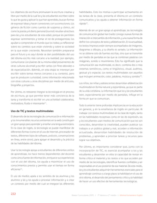 222 Bases Curriculares 2015 | 7° básico a 2° medio | Idioma Extranjero: Inglés
Los objetivos de escritura promueven la escritura creativa y
libre por medio de la cual los y las estudiantes escriben sobre
lo que les gusta y aplican lo que han aprendido, buscan formas
de expresar ideas y hacen conexiones con sus emociones. Los
géneros de ficción como cuentos de suspenso y cómics, así
como la poesía y el diario personal (journal), resultan atractivos
para las y los estudiantes de esta edad, porque les permiten
expresar sentimientos y tomar el rol de protagonistas; los
ayudan a comprender el mundo que los rodea y a reflexionar
sobre los cambios que están viviendo y sobre la sociedad
en la que están creciendo. Necesitan también prepararse
para el futuro y es aquí donde se dan posibilidades del uso
del idioma escrito más cercano a la realidad; por ejemplo,
comunicarse con jóvenes de su misma edad provenientes de
otras culturas vía email y escribir cartas con fines laborales o
de especialización. Además, en esta etapa se interesan por
escribir sobre temas menos cercanos a su contexto, pero
que les producen curiosidad, como información relacionada
con otras culturas u otras disciplinas por medio de artículos,
biografías y proyectos.
Por último, es relevante integrar la tecnología en el proceso
de escritura, ya que permite tener más conciencia de la
tarea y transforma el escribir en una actividad colaborativa,
motivadora, fluida e interesante21
.
Uso de TIC y textos multimodales
El desarrollo de las tecnologías de comunicación e información
y los innumerables recursos existentes en la web constituyen
un gran apoyo para aprender y enseñar una lengua extranjera.
En la clase de inglés, la tecnología se puede manifestar de
diferentes formas (como en el uso de internet, procesador de
textos, diferentes tipos de software, podcasts, conversaciones
en línea, entre otros), para apoyar el desarrollo y la práctica
de las habilidades del idioma.
Usar la tecnología apoya a estudiantes de diferentes estilos
de aprendizaje, los hace menos dependientes del docente
como única fuente de información, enriquece sus experiencias
con el uso del idioma, los ayuda a maximizar el uso de
conocimientos previos y permite usar el tiempo en forma
eficiente22
.
El uso de medios apela a los sentidos de las alumnas y los
alumnos y las y los ayuda a procesar información y a crear
un contexto por medio del cual se integran las diferentes
habilidades. Esto los motiva a participar activamente en
las tareas de la clase, presenta el idioma en un contexto
comunicativo y los ayuda a obtener información en forma
rápida23
.
Además de ser un gran apoyo al aprendizaje, las tecnologías
de comunicación global han traído consigo nuevas formas de
interacción e intercambio de información, y una nueva forma de
definir los conceptos de texto y alfabetización. En la actualidad,
los textos impresos están siempre acompañados de imágenes,
diagramas o dibujos, y su diseño es variado. La información
no se obtiene solo de fuentes escritas, sino que se transmite
por medio de pantallas en las que se combinan palabras con
imágenes, sonido o movimiento. Esto ha significado que la
comunicación sea multimodal, es decir, combina dos o más
sistemas semióticos, como el lingüístico, visual, auditivo,
gestual y/o espacial. Los textos multimodales son aquellos
que incluyen animación, color, palabras, música y sonidos24
.
Los niños, las niñas y adolescentes desarrollan alfabetización
multimodal en forma natural y espontánea, ya que es parte
de su vida cotidiana. La información que los y las estudiantes
leen, especialmente por medio de pantallas, influye en la
forma en que se comunican.
Todo lo anterior tiene profundas implicancias en la educación
en general, y en la enseñanza de inglés en particular. Al
trabajar con textos multimodales en la clase de inglés, tanto
en las habilidades receptivas como en las de expresión, las
y los estudiantes usan medios de comunicación que les son
conocidos, desarrollan la creatividad, pueden publicar sus
trabajos a un público global y real, acceden a información
actualizada, desarrollan habilidades de resolución de
problemas, y aprenden a priorizar tareas y recursos para
lograr sus objetivos.
Por último, es importante considerar que, junto con la
incorporación de TIC, es esencial acompañar a los y las
estudiantes y desarrollar en ellos la capacidad de revisar en
forma crítica el material y los textos a los que acceden por
medio de las tecnologías, identificar fuentes confiables y ser
responsables en el uso posterior de ese material. De este modo,
las y los estudiantes adquirirán herramientas esenciales para el
aprendizaje continuo o a largo plazo: la habilidad en el uso de
otro idioma, el desarrollo del pensamiento crítico y la habilidad
de hacer un uso efectivo de herramientas tecnológicas.
 