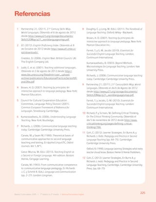 225
Bases Curriculares 2015 | 7° básico a 2° medio | Idioma Extranjero: Inglés
Referencias
1 Partnership 21. (2011). 21st
Century Skills Map.
World Languages. Obtenido el 6 de agosto de 2012
desde http://www.p21.org/storage/documents/
Skills%20Map/p21_worldlanguagesmap.pdf
2 EF. (2012). English Proficiency Index. Obtenido el 8
de Octubre de 2012 desde http://www.ef-chile.cl/
epi/downloads/
Graddol, D. (2006). English Next. British Council. UK:
The English Company Ltd.
3 Judd, E. et al. (2001). Teaching additional languages.
Obtenido el 2 de agosto de 2012 desde http://
www.ibe.unesco.org/fileadmin/user_upload/
archive/publications/EducationalPracticesSeriesPdf/
prac06e.pdf
4 Brown, H. D. (2007). Teaching by principles: An
interactive approach to language pedagogy. New York:
Pearson Education.
5 Council for Cultural Cooperation Education
Committee, Language Policy Division (2001).
Common European Framework of Reference for
Languages. Strasbourg: Cambridge.
6 Kumaravadivelu, B. (2006). Understanding Language
Teaching. New York: Routledge.
7 Richards, J. (2006). Communicative language teaching
today. Cambridge: Cambridge University Press.
Canale, M. y Swain M. (1980). Theoretical bases of
communicative approaches to second language
teaching and testing. En Applied LinguisTIC, Oxford
Journals. Vol 1, N°1.
Celce-Murcia, M. (Ed.). (2013). Teaching English as
a Second or Foreign Language. 4th edition. Boston:
Heinle, Cengage Learning.
Canale, M. (1983). From communicative competence
to communicative language pedagogy. En Richards
J. C. y Schmit R. (Eds.). Language and Communication
(pp. 2-27). London: Longman.
8 Doughty, C. y Long, M. (Eds.). (2011). The Handbook of
Language Teaching. Oxford: Wiley- Blackwell.
Brown, H. D. (2007). Teaching by principles: An
interactive approach to language pedagogy. New York:
Pearson Education Inc.
Farrell, T. y G. M. Jacobs (2010). Essentials for
Successful English Language Teaching. London:
Continuum International.
Kumaravadivelu, B. (2003). Beyond Methods.
Macrostrategies for Language Teaching. London: Yale
University Press.
Richards, J. (2006). Communicative language teaching
today. Cambridge: Cambridge Univerity Press.
9 Partnership 21. (2011). 21st
CenturySkills Map. World
Languages. Obtenido el día 6 de Agosto de 2012
desde http://www.p21.org/storage/documents/
Skills%20Map/p21_worldlanguagesmap.pdf
Farrell, T. y Jacobs, G. M. (2010). Essentials for
Successful English Language Teaching. London:
Continuum International.
10 Richard, P. y Scriven, M. Defining Critical Thinking.
En The Critical Thinking Community. Obtenido el
día 5 de noviembre de 2012 desde http://www.
criticalthinking.org/pages/defining-critical-
thinking/766
11 Goh, C. (2012). Learner Strategies. En Burns A. y
Richards J. (Eds). Pedagogy and Practice in Second
Language Teaching (pp. 68-75). Cambridge:
Cambridge University Press.
Oxford, R. (1990). LanguageLearningStrategies:whatevery
teachershouldknow. Boston: Heinle & Heinle Publishers.
12 Goh, C. (2012). Learner Strategies. En Burns A. y
Richards J. (eds). Pedagogy and Practice in Second
Language Teaching. Cambridge, Cambridge University
Press. (pp. 68-75)
225
Bases Curriculares 2015 | 7° básico a 2° medio | Idioma Extranjero Inglés
 