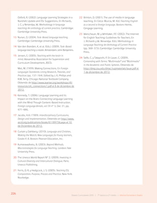 226 Bases Curriculares 2015 | 7° básico a 2° medio | Idioma Extranjero: Inglés
Oxford, R. (2002). Language Learning Strategies in a
Nutshell: Update and ESL Suggestions. En Richards,
J. C. y Renandya, W. Methodology in language
teaching: An anthology of current practice. Cambridge:
Cambridge University Press.
13 Nunan, D. (2004). Task-Based language teaching.
Cambridge: Cambridge University Press.
14 Van den Branden, K. et al. (Eds.). (2009). Task-Based
languageteaching:areader. Amsterdam: John Benjamins.
15 Jensen, E. (2005). Teaching with the brain in
mind. Alexandria: Association for Supervision and
Curriculum Development, ASCD.
Met, M. (1999). Making Connections. En Foreign
Languages Standards: Lining Research, Theories, and
Practices (pp. 137-164). Edited by J. K. Phillips and
R.M. Terry, Chicago: National Textbook Company.
Obtenido de http://www.learner.org/workshops/tfl/
resources/s4_connections1.pdf el 8 de diciembre de
2012.
16 Kennedy, T. (2006). Language Learning and its
Impact on the Brain: Connecting Language Learning
with the Mind Though Content-Based Instruction.
Foreign Language Annals, vol 39 n° 3, Dec 31, pp.
471-486.
17 Jacobs, H.H. (1989). Interdisciplinary Curriculums.
Design and Implementation. Obtenido en http://www.
ascd.org/publications/books/61189156.aspx el 10
de Diciembre de 2012.
18 Curtain y Dahlberg. (2010). Language and Children,
Making the Match: New Languages for Young learners,
Grades K-8. Boston: Pearson Education, Inc.
19 Kumaravadivelu, B. (2003). Beyond Methods.
Macrostrategies for Language Teaching. London: Yale
University Press.
20 The Unesco World Report N° 2. (2009). Investing in
Cultural Diversity and Intercultural Dialogue. Paris:
Unesco Publishing.
21 Ferris, D. R. y Hedgcock, J. S. (2005). Teaching ESL
Composition. Purpose, Process and Practice. New York:
Routledge.
22 Brinton, D. (2001). The use of media in language
teaching. En Celce-Murcia, M. (Ed.) Teaching English
as a second or foreign language. Boston: Heinle,
Cengage Learning.
23 Warschauer, M. y Whittaker, P.F. (2002). The Internet
for English Teaching: Guidelines for Teachers. En
J. Richards y W. Renandya. (Eds.) Methodology in
Language Teaching: An Anthology of Current Practice
(pp. 368-373). Cambridge: Cambridge University
Press.
24 Selfe, C. y Takayoshi, P. En Lauer, C. (2009).
Contending with Terms: “Multimodal” and “Multimedia”
in the Academic and Public Spheres. Obtenido de
http://dmp.osu.edu/dmac/supmaterials/lauer.pdf el
1 de diciembre de 2012.
226
Bases Curriculares 2015 | 7° básico a 2° medio | Idioma Extranjero: Inglés
 