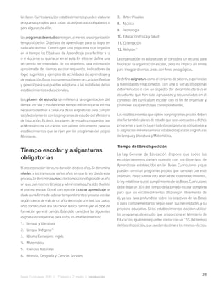 23
Bases Curriculares 2015 | 7° básico a 2° medio | Introducción
las Bases Curriculares. Los establecimientos pueden elaborar
programas propios para todas las asignaturas obligatorias o
para algunas de ellas.
Losprogramasdeestudioentregan,almenos,unaorganización
temporal de los Objetivos de Aprendizaje para su logro en
cada año escolar. Constituyen una propuesta que organiza
en el tiempo los Objetivos de Aprendizaje para facilitar a la
o el docente su quehacer en el aula. En ellos se define una
secuencia recomendada de los objetivos, una estimación
aproximada del tiempo escolar requerido, indicadores de
logro sugeridos y ejemplos de actividades de aprendizaje y
de evaluación. Estos instrumentos tienen un carácter flexible
y general para que puedan adaptarse a las realidades de los
establecimientos educacionales.
Los planes de estudio se refieren a la organización del
tiempo escolar y establecen el tiempo mínimo que se estima
necesario destinar a cada una de las asignaturas para cumplir
satisfactoriamente con los programas de estudio del Ministerio
de Educación. Es decir, los planes de estudio propuestos por
el Ministerio de Educación son válidos únicamente para los
establecimientos que se rijan por los programas del propio
Ministerio.
Tiempo escolar y asignaturas
obligatorias
Elprocesoescolartieneunaduracióndedoceaños.Sedenomina
niveles a los tramos de varios años en que la ley divide este
proceso.Sedenominacursosalostramoscronológicosdeunaño
en que, por razones técnicas y administrativas, ha sido dividido
el proceso escolar. Con el concepto de ciclo de aprendizaje se
aludeaunaformadeordenartemporalmenteelprocesoescolar
según tramos de más de un año, dentro de un nivel. Los cuatro
años consecutivos a la Educación Básica constituyen el ciclo de
formación general común. Este ciclo considera las siguientes
asignaturas obligatorias para todos los establecimientos:
1. Lengua y Literatura
2. Lengua Indígena15
3. Idioma Extranjero: Inglés
4. Matemática
5. Ciencias Naturales
6. Historia, Geografía y Ciencias Sociales
7. Artes Visuales
8. Música
9. Tecnología
10. Educación Física y Salud
11. Orientación
12. Religión16
La organización en asignaturas se considera un recurso para
favorecer la organización escolar, pero no implica un límite
para integrar diversas áreas con fines pedagógicos.
Se define asignatura como el conjunto de saberes, experiencias
y habilidades relacionados con una o varias disciplinas
determinadas o con un aspecto del desarrollo de la o el
estudiante que han sido agrupados y secuenciados en el
contexto del currículum escolar con el fin de organizar y
promover los aprendizajes correspondientes.
Los establecimientos que opten por programas propios deben
diseñar también planes de estudio que sean adecuados a dichos
programas y que incluyan todas las asignaturas obligatorias y
la asignación mínima semanal establecida para las asignaturas
de Lengua y Literatura y Matemática.
Tiempo de libre disposición
La Ley General de Educación dispone que todos los
establecimientos deben cumplir con los Objetivos de
Aprendizaje establecidos en las Bases Curriculares y que
pueden construir programas propios que cumplan con esos
objetivos. Para cautelar esta libertad de los establecimientos,
la ley establece que el cumplimiento de las Bases Curriculares
debe dejar un 30% del tiempo de la jornada escolar completa
para que los establecimientos dispongan libremente de
él, ya sea para profundizar sobre los objetivos de las Bases
o para complementarlos según sean sus necesidades y su
proyecto educativo. Si los establecimientos deciden utilizar
los programas de estudio que proporciona el Ministerio de
Educación, igualmente pueden contar con un 15% del tiempo
de libre disposición, que pueden destinar a los mismos efectos.
 