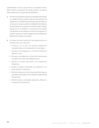 24
Bases Curriculares 2015 | 7° básico a 2° medio | Introducción
La flexibilidad curricular, que permite a los establecimientos
definir planes y programas de estudio propios, se expresa
adicionalmente en las siguientes posibilidades:
a. Almomentodeelaborarlosplanesylosprogramasdeestudio,
los establecimientos pueden optar por descomponer las
asignaturas en unidades de aprendizaje menores (talleres y
otras)que,enconjunto,abordenlatotalidaddelosObjetivos
de Aprendizaje de la asignatura; también pueden integrar
asignaturas en actividades o en proyectos más amplios
que aborden los aprendizajes de más de una asignatura, o
pueden mantener la misma categorización de asignaturas
definidos en las Bases Curriculares.
b. El tiempo de libre disposición del establecimiento le
permite, entre otras opciones:
• Introducir en su plan de estudio asignaturas
complementarias a las establecidas en estas Bases.
• Incorporar una asignatura o un tema de relevancia
regional o local.
• Incorporar una asignatura o un tema de relevancia para
el proyecto educativo del establecimiento.
• Ampliar el tiempo destinado a las asignaturas
obligatorias.
• Dedicar el tiempo a desarrollar una asignatura o un
grupo de ellas en particular.
• Destinar tiempo en el horario para desarrollar algunas
actividadesrelacionadasconlosObjetivosdeAprendizaje
Transversales.
• Destinar tiempo a actividades deportivas, artísticas o
a nivelación de estudiantes.
 