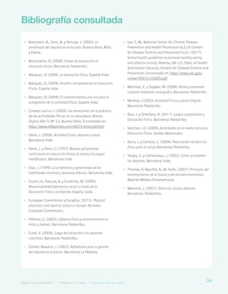 261
Bases Curriculares 2015 | 7° básico a 2° medio | Educación Física y Salud
Bibliografía consultada
•
• Aisenstein, A., Ganz, N. y Perczyk, J. (2002). La
enseñanza del deporte en la escuela. Buenos Aires: Niño
y Dávila.
•
• Bissonnette, R. (2000). Tareas de evaluación en
educación física. Barcelona: Paidotribo.
•
• Blázquez, D. (2006). La educación física. España: Inde.
•
• Blázquez, D. (2009). Enseñar competencias en Educación
Física. España: Inde.
•
• Blázquez, D. (2004). El calentamiento; una vía para la
autogestión de la actividad física. España: Inde.
•
• Canales Lacruz, I. (2000). Las emociones en la práctica
de las actividades físicas en la naturaleza. Revista
Digital, Año 5-N° 23. Buenos Aires. Encontrado en:
http://www.efdeportes.com/efd23/emocnat.htm
•
• Devís, J. (2000). Actividad física, deporte y salud.
Barcelona: Inde.
•
• Devís, J. y Peiró, C. (1997). Nuevas perspectivas
curriculares en educación física; la salud y los juegos
modificados. Barcelona: Inde.
•
• Díaz, J. (1999). La enseñanza y aprendizaje de las
habilidades motrices y destrezas básicas. Barcelona: Inde.
•
• Escartí, A., Pascual, A. y Gutiérrez, M. (2005).
Responsabilidad personal y social a través de la
Educación Física y el deporte. España: Graó.
•
• European Commission y Eurydice. (2013). Physical
education and sport at school in Europe. Brussels:
European Commission.
•
• Fröhner, G. (2003). Esfuerzo físico y entrenamiento en
niños y jóvenes. Barcelona: Paidotribo.
•
• Fusté, X. (2009). Juego de iniciación a los deportes
colectivos. Barcelona: Paidotribo.
•
• Gómez-Navarro, J. (2002). Reflexiones para la gestión
del deporte en el futuro. Barcelona: La Pedrera.
•
• Lee, S. M., National Center for Chronic Disease
Prevention and Health Promotion (U.S.) & Centers
for Disease Control and Prevention (U.S.). (2011).
School health guidelines to promote healthy eating
and physical activity. Atlanta, GA: U.S. Dept. of Health
and Human Services, Centers for Disease Control and
Prevention. Encontrado en: http://www.cdc.gov/
mmwr/PDF/rr/rr6005.pdf
•
• Martínez, E. y Zagalaz, M. (2008). Ritmo y expresión
corporal mediante coreografía. Barcelona: Paidotribo.
•
• Medina, J (2002). Actividad física y salud integral.
Barcelona: Paidotribo.
•
• Ruiz, J. y Omeñaca, R. (2011). Juegos cooperativos y
Educación Física. Barcelona: Paidotribo.
•
• Sánchez, J.E. (2005). Actividades en el medio natural y
Educación Física. Sevilla: Wanceulen.
•
• Serra, J. y Caristat, C. (2004). Prescripción de ejercicio
físico para la salud. Barcelona: Paidotribo.
•
• Target, C. y Cathelineau, J. (2002). Cómo se enseñan
los deportes. Barcelona: Inde.
•
• Thomas, R. Baechle, R., W. Earle. (2007). Principios del
entrenamiento de la fuerza y del acondicionamiento.
Madrid: Médica Panamericana.
•
• Weineck, J. (2001). Ejercicio, salud y deporte.
Barcelona: Paidotribo.
261
Bases Curriculares 2015 | 7° básico a 2° medio | Educación Física y Salud
 