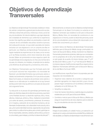 25
Bases Curriculares 2015 | 7° básico a 2° medio | Introducción
Los Objetivos de Aprendizaje Transversales establecen metas
de carácter comprensivo y general para la educación escolar,
referidas al desarrollo personal, intelectual, moral y social de
las y los estudiantes. Se trata de objetivos cuyo logro depende
de la totalidad de elementos que conforman la experiencia
escolar. Esto significa que deben ser promovidos a través del
conjunto de las actividades educativas durante el proceso
de la educación escolar, sin que estén asociados de manera
exclusiva con una asignatura o con un conjunto de ellas en
particular. Los Objetivos de Aprendizaje Transversales se
logran mediante las experiencias en las clases, en los recreos
y en las fiestas escolares, entre otras instancias de la vida
escolar. Deben ser promovidos en estos espacios a partir de
los aprendizajes de las asignaturas, los ritos y las normas de la
escuela, los símbolos, los modales, el ejemplo de los adultos
y las dinámicas de participación y convivencia, entre otros.
Los Objetivos Transversales que han formado parte del
currículum nacional han respondido a la necesidad de
favorecer una identidad formativa que promueve valores e
ideales nacionalmente compartidos. En el caso de las actuales
Bases Curriculares, la relevancia de promover estos valores e
ideales se ve reforzada por lo establecido en la Ley General
de Educación (LGE). Esta ley define el concepto de educación
de la siguiente forma:
“La educación es el proceso de aprendizaje permanente que
abarca las distintas etapas de la vida de las personas y que tiene
como finalidad alcanzar su desarrollo espiritual, ético, moral,
afectivo, intelectual, artístico y físico, mediante la transmisión
y el cultivo de valores, conocimientos y destrezas. Se enmarca
en el respeto y valoración de los derechos humanos y de las
libertades fundamentales, de la diversidad multicultural y de la
paz, y de nuestra identidad nacional, capacitando a las personas
paraconducirsuvidaenformaplena,paraconviviryparticiparen
forma responsable, tolerante, solidaria, democrática y activa en
lacomunidad,yparatrabajarycontribuiraldesarrollodelpaís”17
.
Adicionalmente, la relevancia de los Objetivos de Aprendizaje
Transversales en las Bases Curriculares se sustenta en los
Objetivos Generales que establece la LGE para la Educación
Básica y Media. Estos, sin necesidad de constituirse en una
asignatura en sí mismos, aluden al desarrollo personal y social
de los y las estudiantes como al desarrollo relacionado con el
ámbito del conocimiento y la cultura18
.
La matriz básica de Objetivos de Aprendizaje Transversales
definidos para la Educación Media otorga continuidad a la
matriz de Educación Básica. Ambas mantienen los Objetivos
Transversalespreviamenteexistentes,dadoquesonconsistentes
con los propósitos de la LGE y han demostrado responder a
un alto grado de acuerdo. Al mismo tiempo, para 7° y 8°
de Educación Básica y para 1° y 2° de Educación Media se
incorporan algunas modificaciones específicas respecto de los
Objetivos Transversales definidos para la Educación Básica y
de los del Marco Curricular 2009.
Las modificaciones específicas fueron incorporadas para dar
respuesta a las necesidades de:
• Organizar estos objetivos de acuerdo a categorías que
permitan agruparlos con mayor precisión y que, a la vez,
posean mayor consistencia con los ámbitos o dimensiones
señalados en la LGE (Artículo 19).
• Simplificar la redacción.
• Incluir de manera más directa o explícita algunos propósitos
establecidos por la LGE para la Educación Media.
• Considerar matices para la Educación Básica y Media que
aseguren la pertinencia de estos objetivos para la edad de
las y los estudiantes de estos dos niveles.
Dimensión física
Integra el autocuidado y el cuidado mutuo, y la valoración y el
respetoporelcuerpo,promoviendolaactividadfísicayhábitosde
vidasaludable.LosObjetivosdeAprendizajeenestadimensiónson:
Objetivos de Aprendizaje
Transversales
 