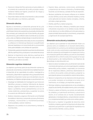 26
Bases Curriculares 2015 | 7° básico a 2° medio | Introducción
• Favorecer el desarrollo físico personal y el autocuidado, en
el contexto de la valoración de la vida y el propio cuerpo,
mediante hábitos de higiene, prevención de riesgos y
hábitos de vida saludable.
• Desarrollar hábitos de vida activa llevando a cabo actividad
física adecuada a sus intereses y aptitudes.
Dimensión afectiva
Apunta al crecimiento y el desarrollo personal de los y las
estudiantesmediantelaconformacióndeunaidentidadpersonal
ydelfortalecimientodelaautoestimaylaautovalía,deldesarrollo
de la amistad y de la valoración del rol de la familia y de grupos
depertenencia,ydelareflexiónsobreelsentidodesusacciones
ydesuvida.LosObjetivosdeAprendizajeenestadimensiónson:
• Construirunsentidopositivoantelavida,asícomounaautoestima
y confianza en sí mismo(a) que favorezcan la autoafirmación
personal, basándose en el conocimiento de sí y reconociendo
tanto potencialidades como ámbitos de superación.
• Comprenderyapreciarlaimportanciaquetienenlasdimensiones
afectiva,espiritual,éticaysocialparaunsanodesarrollosexual.
• Apreciar la importancia social, afectiva y espiritual de la
familia para el desarrollo integral de cada uno(a) de sus
miembros y de toda la sociedad.
Dimensión cognitiva-intelectual
Los objetivos que forman parte de esta dimensión orientan los
procesosdeconocimientoycomprensióndelarealidad;favorecen
el desarrollo de las capacidades de análisis, investigación y
teorización,ydesarrollanlacapacidadcríticaypropositivafrente
a problemas y situaciones nuevas que se les plantean a las y los
estudiantes.LosObjetivosdeAprendizajeenestadimensiónson:
• Desplegar las habilidades de investigación que involucran
identificar, procesar y sintetizar información de diversas
fuentes; organizar información relevante acerca de un
tópico o problema; revisar planteamientos a la luz de
nuevas evidencias y perspectivas; y suspender los juicios
en ausencia de información suficiente.
• Analizar, interpretar y organizar información con la finalidad
deestablecerrelacionesycomprenderprocesosyfenómenos
complejos, reconociendo su multidimensionalidad,
multicausalidad y carácter sistémico.
• Adaptarse a los cambios en el conocimiento y manejar la
incertidumbre.
• Exponer ideas, opiniones, convicciones, sentimientos
y experiencias de manera coherente y fundamentada,
haciendo uso de diversas y variadas formas de expresión.
• Resolver problemas de manera reflexiva en el ámbito
escolar, familiar y social, tanto utilizando modelos y rutinas
como aplicando de manera creativa conceptos, criterios,
principios y leyes generales.
• Diseñar, planificar y realizar proyectos.
• Pensar en forma libre, reflexiva y metódica para evaluar
críticamente situaciones en los ámbitos escolar, familiar,
social, laboral y en su vida cotidiana, así como para evaluar su
propiaactividad,favoreciendoelconocimiento,comprensión
y organización de la propia experiencia.
Dimensión sociocultural y ciudadana
Los objetivos que se plantean en esta dimensión sitúan a la
persona como un ciudadano en un escenario democrático,
comprometido con su entorno y con sentido de responsabilidad
social. Junto con esto, se promueve la capacidad de desarrollar
estilos de convivencia social basados en el respeto por el otro y
en la resolución pacífica de conflictos, así como el conocimiento
y la valoración de su entorno social, de los grupos en los que
se desenvuelven y del medioambiente. Los Objetivos de
Aprendizaje en esta dimensión son:
• Valorar la vida en sociedad como una dimensión esencial del
crecimientodelapersona,asícomolaparticipaciónciudadana
democrática, activa, solidaria, responsable, con conciencia
de los respectivos deberes y derechos; desenvolverse en
su entorno de acuerdo a estos principios y proyectar su
participación plena en la sociedad de carácter democrático.
• Valorar el compromiso en las relaciones entre las personas
y al acordar contratos: en la amistad, en el amor, en el
matrimonio, en el trabajo y al emprender proyectos.
• Participar solidaria y responsablemente en las actividades y
proyectosdelafamilia,delestablecimientoydelacomunidad.
• Conocer y valorar la historia y sus actores, las tradiciones,
los símbolos y el patrimonio territorial y cultural de la
nación, en el contexto de un mundo crecientemente
globalizado e interdependiente, comprendiendo la tensión
y la complementariedad que existe entre ambos planos.
• Reconocer y respetar la igualdad de derechos entre
hombres y mujeres y apreciar la importancia de desarrollar
relaciones que potencien su participación equitativa en la
vida económica familiar, social y cultural.
 