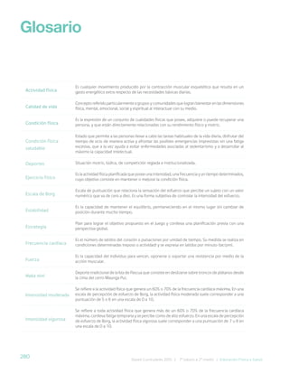 280 Bases Curriculares 2015 | 7° básico a 2° medio | Educación Física y Salud
Actividad física
Es cualquier movimiento producido por la contracción muscular esquelética que resulta en un
gasto energético extra respecto de las necesidades básicas diarias.
Calidad de vida
Concepto referido particularmente a grupos y comunidades que logran bienestar en las dimensiones
física, mental, emocional, social y espiritual al interactuar con su medio.
Condición física
Es la expresión de un conjunto de cualidades físicas que posee, adquiere o puede recuperar una
persona, y que están directamente relacionadas con su rendimiento físico y motriz.
Condición física
saludable
Estado que permite a las personas llevar a cabo las tareas habituales de la vida diaria, disfrutar del
tiempo de ocio de manera activa y afrontar las posibles emergencias imprevistas sin una fatiga
excesiva, que a la vez ayuda a evitar enfermedades asociadas al sedentarismo y a desarrollar al
máximo la capacidad intelectual.
Deportes Situación motriz, lúdica, de competición reglada e institucionalizada.
Ejercicio físico
Es la actividad física planificada que posee una intensidad, una frecuencia y un tiempo determinados,
cuyo objetivo consiste en mantener o mejorar la condición física.
Escala de Borg
Escala de puntuación que relaciona la sensación del esfuerzo que percibe un sujeto con un valor
numérico que va de cero a diez. Es una forma subjetiva de controlar la intensidad del esfuerzo.
Estabilidad
Es la capacidad de mantener el equilibrio, permaneciendo en el mismo lugar sin cambiar de
posición durante mucho tiempo.
Estrategia
Plan para lograr el objetivo propuesto en el juego y conlleva una planificación previa con una
perspectiva global.
Frecuencia cardíaca
Es el número de latidos del corazón o pulsaciones por unidad de tiempo. Su medida se realiza en
condiciones determinadas (reposo o actividad) y se expresa en latidos por minuto (lat/pm).
Fuerza
Es la capacidad del individuo para vencer, oponerse o soportar una resistencia por medio de la
acción muscular.
Haka nini
Deporte tradicional de la Isla de Pascua que consiste en deslizarse sobre troncos de plátanos desde
la cima del cerro Maunga Pui.
Intensidad moderada
Se refiere a la actividad física que genera un 60% o 70% de la frecuencia cardíaca máxima. En una
escala de percepción de esfuerzo de Borg, la actividad física moderada suele corresponder a una
puntuación de 5 o 6 en una escala de 0 a 10.
Intensidad vigorosa
Se refiere a toda actividad física que genera más de un 60% o 70% de la frecuencia cardíaca
máxima, conlleva fatiga temprana y se percibe como de alto esfuerzo. En una escala de percepción
de esfuerzo de Borg, la actividad física vigorosa suele corresponder a una puntuación de 7 u 8 en
una escala de 0 a 10.
Glosario
 