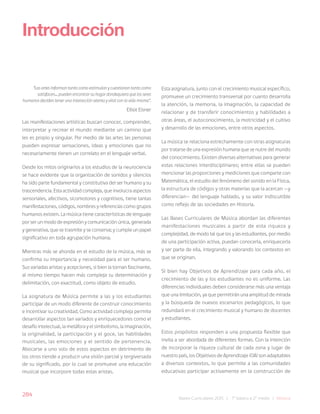 284
Bases Curriculares 2015 | 7° básico a 2° medio | Música
“Las artes informan tanto como estimulan y cuestionan tanto como
satisfacen... pueden encontrar su hogar dondequiera que los seres
humanos deciden tener una interacción atenta y vital con la vida misma”.
Elliot Eisner
Las manifestaciones artísticas buscan conocer, comprender,
interpretar y recrear el mundo mediante un camino que
les es propio y singular. Por medio de las artes las personas
pueden expresar sensaciones, ideas y emociones que no
necesariamente tienen un correlato en el lenguaje verbal.
Desde los mitos originarios a los estudios de la neurociencia
se hace evidente que la organización de sonidos y silencios
ha sido parte fundamental y constitutiva del ser humano y su
trascendencia. Esta actividad compleja, que involucra aspectos
sensoriales, afectivos, sicomotores y cognitivos, tiene tantas
manifestaciones, códigos, nombres y referencias como grupos
humanos existen. La música tiene características de lenguaje
por ser un modo de expresión y comunicación única, generada
y generativa, que se trasmite y se conserva; y cumple un papel
significativo en toda agrupación humana.
Mientras más se ahonda en el estudio de la música, más se
confirma su importancia y necesidad para el ser humano.
Sus variadas aristas y acepciones, si bien la tornan fascinante,
al mismo tiempo hacen más compleja su determinación y
delimitación, con exactitud, como objeto de estudio.
La asignatura de Música permite a las y los estudiantes
participar de un modo diferente de construir conocimiento
e incentivar su creatividad. Como actividad compleja permite
desarrollar aspectos tan variados y enriquecedores como el
desafío intelectual, la metáfora y el simbolismo, la imaginación,
la originalidad, la participación y el goce, las habilidades
musicales, las emociones y el sentido de pertenencia.
Abocarse a uno solo de estos aspectos en detrimento de
los otros tiende a producir una visión parcial y tergiversada
de su significado, por lo cual se promueve una educación
musical que incorpore todas estas aristas.
Introducción
Esta asignatura, junto con el crecimiento musical específico,
promueve un crecimiento transversal por cuanto desarrolla
la atención, la memoria, la imaginación, la capacidad de
relacionar y de transferir conocimientos y habilidades a
otras áreas, el autoconocimiento, la motricidad y el cultivo
y desarrollo de las emociones, entre otros aspectos.
La música se relaciona estrechamente con otras asignaturas
por tratarse de una expresión humana que se nutre del mundo
del conocimiento. Existen diversas alternativas para generar
estas relaciones interdisciplinares; entre ellas se pueden
mencionar las proporciones y mediciones que comparte con
Matemática, el estudio del fenómeno del sonido en la Física,
la estructura de códigos y otras materias que la acercan —y
diferencian— del lenguaje hablado, y su valor indiscutible
como reflejo de las sociedades en Historia.
Las Bases Curriculares de Música abordan las diferentes
manifestaciones musicales a partir de esta riqueza y
complejidad, de modo tal que los y las estudiantes, por medio
de una participación activa, puedan conocerla, enriquecerla
y ser parte de ella, integrando y valorando los contextos en
que se originan.
Si bien hay Objetivos de Aprendizaje para cada año, el
crecimiento de las y los estudiantes no es uniforme. Las
diferencias individuales deben considerarse más una ventaja
que una limitación, ya que permitirán una amplitud de mirada
y la búsqueda de nuevos escenarios pedagógicos, lo que
redundará en el crecimiento musical y humano de docentes
y estudiantes.
Estos propósitos responden a una propuesta flexible que
invita a ser abordada de diferentes formas. Con la intención
de incorporar la riqueza cultural de cada zona y lugar de
nuestro país, los Objetivos de Aprendizaje (OA) son adaptables
a diversos contextos, lo que permite a las comunidades
educativas participar activamente en la construcción de
 