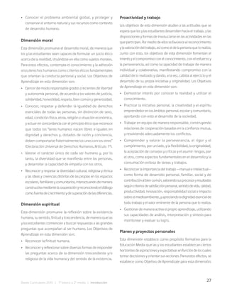 27
Bases Curriculares 2015 | 7° básico a 2° medio | Introducción
• Conocer el problema ambiental global, y proteger y
conservar el entorno natural y sus recursos como contexto
de desarrollo humano.
Dimensión moral
Esta dimensión promueve el desarrollo moral, de manera que
los y las estudiantes sean capaces de formular un juicio ético
acerca de la realidad, situándose en ella como sujetos morales.
Para estos efectos, contempla el conocimiento y la adhesión
a los derechos humanos como criterios éticos fundamentales
que orientan la conducta personal y social. Los Objetivos de
Aprendizaje en esta dimensión son:
• Ejercer de modo responsable grados crecientes de libertad
y autonomía personal, de acuerdo a los valores de justicia,
solidaridad, honestidad, respeto, bien común y generosidad.
• Conocer, respetar y defender la igualdad de derechos
esenciales de todas las personas, sin distinción de sexo,
edad, condición física, etnia, religión o situación económica,
y actuar en concordancia con el principio ético que reconoce
que todos los “seres humanos nacen libres e iguales en
dignidad y derechos y, dotados de razón y conciencia,
deben comportarse fraternalmente los unos con los otros”
(Declaración Universal de Derechos Humanos, Artículo 1º).
• Valorar el carácter único de cada ser humano y, por lo
tanto, la diversidad que se manifiesta entre las personas,
y desarrollar la capacidad de empatía con los otros.
• Reconocer y respetar la diversidad cultural, religiosa y étnica
y las ideas y creencias distintas de las propias en los espacios
escolares,familiaresycomunitarios,interactuandodemanera
constructivamediantelacooperaciónyreconociendoeldiálogo
comofuentedecrecimientoydesuperacióndelasdiferencias.
Dimensión espiritual
Esta dimensión promueve la reflexión sobre la existencia
humana, su sentido, finitud y trascendencia, de manera que las
y los estudiantes comiencen a buscar respuestas a las grandes
preguntas que acompañan al ser humano. Los Objetivos de
Aprendizaje en esta dimensión son:
• Reconocer la finitud humana.
• Reconocer y reflexionar sobre diversas formas de responder
las preguntas acerca de la dimensión trascendente y/o
religiosa de la vida humana y del sentido de la existencia.
Proactividad y trabajo
Los objetivos de esta dimensión aluden a las actitudes que se
espera que los y las estudiantes desarrollen hacia el trabajo, y las
disposiciones y formas de involucrarse en las actividades en las
queparticipan.Pormediodeellossefavoreceelreconocimiento
ylavaloracióndeltrabajo,asícomoeldelapersonaquelorealiza.
Junto con esto, los objetivos de esta dimensión fomentan el
interés y el compromiso con el conocimiento, con el esfuerzo y
la perseverancia, así como la capacidad de trabajar de manera
individual y colaborativa, manifestando compromiso con la
calidad de lo realizado y dando, a la vez, cabida al ejercicio y el
desarrollo de su propia iniciativa y originalidad. Los Objetivos
de Aprendizaje en esta dimensión son:
• Demostrar interés por conocer la realidad y utilizar el
conocimiento.
• Practicar la iniciativa personal, la creatividad y el espíritu
emprendedor en los ámbitos personal, escolar y comunitario,
aportando con esto al desarrollo de la sociedad.
• Trabajar en equipo de manera responsable, construyendo
relaciones de cooperación basadas en la confianza mutua,
y resolviendo adecuadamente los conflictos.
• Comprender y valorar la perseverancia, el rigor y el
cumplimiento, por un lado, y la flexibilidad, la originalidad,
la aceptación de consejos y críticas y el asumir riesgos, por
el otro, como aspectos fundamentales en el desarrollo y la
consumación exitosa de tareas y trabajos.
• Reconocerlaimportanciadeltrabajo—manualeintelectual—
como forma de desarrollo personal, familiar, social y de
contribuciónalbiencomún,valorandosusprocesosyresultados
segúncriteriosdesatisfacciónpersonal,sentidodevida,calidad,
productividad, innovación, responsabilidad social e impacto
sobreelmedioambiente,yapreciandoladignidadesencialde
todo trabajo y el valor eminente de la persona que lo realiza.
• Gestionar de manera activa el propio aprendizaje, utilizando
sus capacidades de análisis, interpretación y síntesis para
monitorear y evaluar su logro.
Planes y proyectos personales
Esta dimensión establece como propósito formativo para la
Educación Media que las y los estudiantes establezcan ciertos
horizontesdeaspiracionesyexpectativasenfuncióndeloscuales
tomar decisiones y orientar sus acciones. Para estos efectos, se
establece como Objetivo de Aprendizaje para esta dimensión:
 