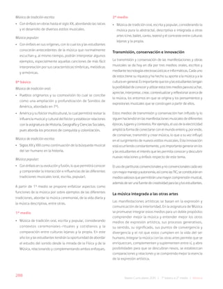 288
Bases Curriculares 2015 | 7° básico a 2° medio | Música
Música de tradición escrita:
• Con énfasis en obras hasta el siglo XX, abordando las raíces
y el desarrollo de diversos estilos musicales.
Música popular:
• Con énfasis en sus orígenes, con lo cual los y las estudiantes
conocerán antecedentes de la música que normalmente
escuchan y, al mismo tiempo, podrán interpretar algunos
ejemplos, especialmente aquellas canciones de más fácil
interpretación por sus características tímbricas, melódicas
y armónicas.
8° básico
Música de tradición oral:
• Pueblos originarios y su cosmovisión (lo cual se concibe
como una ampliación y profundización de Sonidos de
América, abordado en 7°).
• América y su folclor multicultural, lo cual permitirá revisar la
influencia musical y cultural del folclor y establecer relaciones
con la asignatura de Historia, Geografía y Ciencias Sociales,
pues aborda los procesos de conquista y colonización.
Música de tradición escrita:
• Siglos XX y XXI como continuación de la búsqueda musical
del ser humano en la historia.
Música popular:
• Con énfasis en su evolución y fusión, lo que permitirá conocer
y comprender la interacción e influencias de las diferentes
tradiciones musicales (oral, escrita, popular).
A partir de 1° medio se propone enfatizar aspectos como
funciones de la música por sobre ejemplos de las diferentes
tradiciones, abordar la música ceremonial, de la vida diaria y
la música descriptiva, entre otras.
1° medio
• Música de tradición oral, escrita y popular, considerando
contextos ceremoniales-rituales y cotidianos y la
comparación entre culturas lejanas y la propia. En este
año los y las estudiantes tendrán la oportunidad de abordar
el estudio del sonido desde la mirada de la Física y de la
Música, relacionando y complementando ambos enfoques.
2° medio
• Música de tradición oral, escrita y popular, considerando la
música pura (o abstracta), descriptiva e integrada a otras
artes (cine, ballet, canto, teatro) y el contraste entre culturas
lejanas y la propia.
Transmisión, conservación e innovación
La transmisión y conservación de las manifestaciones y obras
musicales se da hoy en día por tres medios: orales, escritos y
mediantetecnologíaselectroacústicaseinformáticas.Cadauno
de estos tiene su riqueza y ha hecho su aporte a la música y a la
culturaengeneral.Esimportantequelosylasestudiantestengan
laposibilidaddeconoceryutilizarestostresmediosparaescuchar,
apreciar,interpretar,crear,contextualizaryreflexionaracercade
la música, los entornos en que se origina y los pensamientos y
expresiones musicales que se construyen a partir de ellos.
Estos medios de transmisión y conservación han influido (y lo
siguenhaciendo)enlasmanifestacionesmusicalesdediferentes
épocas,lugaresycontextos.Porejemplo,elusodelaelectricidad
amplió la forma de conectarse con el mundo entero y, por ende,
de conservar, transmitir y crear música, lo que a su vez influyó
en el surgimiento de nuevos estilos musicales. Esta innovación
estáocurriendoconstantemente,yesimportantegenerarenlos
y las estudiantes el interés que les permita conocer y descubrir
nuevas relaciones y énfasis respecto de este tema.
Elusodepartiturasconvencionalesynoconvencionalescadavez
conmayormanejoyautonomía,asícomolasTIC,seconstituiránen
mediosvaliososquepermitiránunamayorcomprensiónmusical,
ademásdeserunafuentedecreatividadparalasylosestudiantes.
La música integrada a las otras artes
Las manifestaciones artísticas se basan en la expresión y
comunicación de la interioridad. En la asignatura de Música
se promueve integrar estos medios para un doble propósito:
comprender mejor la música y entender mejor los otros
medios de expresión artística, sus procesos generativos,
su sentido, su significado, sus puntos de convergencia y
divergencia y el rol que estos cumplen en la vida del ser
humano. Integrar la música con las otras artes permite que se
enriquezcan, complementen y suplementen entre sí, y abre
posibilidades para que se descubran nexos, se establezcan
comparaciones y relaciones y se comprenda mejor la esencia
de la expresión artística.
 