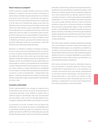 289
Bases Curriculares 2015 | 7° básico a 2° medio | Música
Hacer música es compartir
Si bien la música se puede estudiar y practicar en forma
individual, su origen es fruto de una praxis comunitaria. La
sala de clases y el trabajo en grupos pequeños es una instancia
muy propicia para descubrir y desarrollar este aspecto.
Descubrir la función de las diferentes partes de un todo y que
el rol de cada uno es fundamental, apoyar al que tiene una
dificultad, estar consciente de que el resultado será fruto del
esfuerzo de cada individuo y que la seguridad o inseguridad
de uno afectará al otro son algunas de las formas de vivir este
énfasis que, junto con lograr un crecimiento y goce musical,
permite el desarrollo de la responsabilidad, el compromiso y
la generosidad. Planteado de este modo, el trabajo musical
se flexibiliza y enriquece, ya que permite abordar obras que
necesiten diferentes niveles de conocimiento o dificultad
técnica en las cuales todos podrán participar.
Asimismo, es relevante considerar el enfoque de género,
en tanto construcción de la identidad personal en relación
con otros. El espacio escolar debe proporcionar experiencias
de colaboración entre niñas y niños que les permitan lograr
objetivos compartidos desde una posición de igualdad. Se ha
tendido a asociar las actividades musicales relacionadas con
la tecnología, la creación y la interpretación de instrumentos
musicales (especialmente de música popular) con los varones,
y el canto, el baile y un mayor desarrollo de la sensibilidad
con las mujeres. Es fundamental que profesores y profesoras
incorporen a todo el estudiantado —independiente del
género— a todo tipo de experiencias musicales, lo que permite
eliminar estereotipos y lograr una participación más equitativa
de niños y niñas.
Inclusión y diversidad
Si bien cada estudiante trae consigo sus experiencias y
conocimientos que servirán de punto de partida para su
crecimiento personal, como también su propio ritmo y
modo de lograr los aprendizajes, hay casos que presentan
particularidades, tales como las discapacidades físicas,
sicológicas, cognitivas, diversidades socioculturales, entre otras.
La propuesta curricular considera que las diferencias
individuales son una fuente de riqueza y posibilidades para
el aprendizaje individual y grupal. En el quehacer musical se
pueden aprovechar las diferencias individuales para que cada
estudiante pueda trabajar a partir de sus fortalezas y desafíos
personales. Es labor de la y el docente que aquellos alumnos y
aquellas alumnas que presenten limitaciones auditivas, como
hipoacusia o sordera, puedan sentirse integrados al desarrollo
de la clase, fortaleciendo, por ejemplo, aspectos rítmicos,
corporales y visuales. La misma perspectiva inclusiva debiera
resguardarse con otras necesidades educativas especiales
a las que se pueda enfrentar durante su ejercicio docente.
También es tarea de la y el docente brindar las facilidades
para que todos y todas puedan lograr el mayor crecimiento
acorde a sus posibilidades, otorgando la ayuda, los tiempos y
apoyos necesarios. En esta labor, el resto de los y las estudiantes
también podrá participar y beneficiarse, pues el hacer musical
implica realizar acciones diversas que en conjunto aporten a
un todo significativo.
Del mismo modo, aquellos o aquellas estudiantes que tengan
más conocimientos musicales o hayan desarrollado otras
habilidades podrán apoyar a sus compañeras y compañeros y
contribuir a su enriquecimiento. Complementariamente, el y la
docente deberá velar por que esos o esas estudiantes tengan el
desafío de crecer en sus propias habilidades y conocimientos,
proponiéndoles nuevas metas y tareas que propendan a su
aprendizaje permanente y progresivo.
Este mismo principio de inclusión y diversidad convoca a
los y las docentes a incorporar todas las músicas al aula,
considerando las experiencias de los y las estudiantes y el
contexto sociocultural local como aporte, profundizando
su horizonte musical, enfocándose a una educación que
busque desarrollar un vivo interés con respecto a todas
las culturas humanas a partir de aquellas que nos son más
próximas, y colaborando en el proceso de fortalecimiento
de la interculturalidad y la transculturalidad.
 