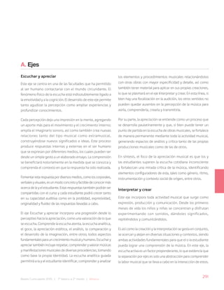 291
Bases Curriculares 2015 | 7° básico a 2° medio | Música
A. Ejes
Escuchar y apreciar
Este eje se centra en una de las facultades que ha permitido
al ser humano contactarse con el mundo circundante. El
fenómeno físico de la escucha está indisolublemente ligado a
la emotividad y a la cognición. El desarrollo de este eje permite
tanto agudizar la percepción como ampliar experiencias y
profundizar conocimientos.
Cada percepción deja una impresión en la mente, agregando
un aporte más para el movimiento y el crecimiento interno;
amplía el imaginario sonoro, así como también crea nuevas
relaciones tanto del tipo musical como extramusical,
construyéndose nuevos significados e ideas. Este proceso
produce respuestas internas y externas en el ser humano
que se expresan por diferentes medios, los cuales pueden ser
desde un simple gesto a un elaborado ensayo. La comprensión
se beneficiará notoriamente en la medida que se conozca y
comprenda el contexto en que la respuesta ha sido realizada.
Fomentarestarespuestapordiversosmedios,comoloscorporales,
verbalesyvisuales,esunmodoconcretoyfactibledeconocermás
acercadelayelestudiante.Estasrespuestastambiénpodránser
compartidas con el curso y cada estudiante podrá crecer tanto
en su capacidad auditiva como en la prolijidad, expresividad,
originalidad y fluidez de las respuestas llevadas a cabo.
El eje Escuchar y apreciar incorpora una progresión desde lo
perceptivo hacia la apreciación, como una valoración de lo que
se escucha. Comprende la escucha atenta, la escucha analítica,
el goce, la apreciación estética, el análisis, la comparación y
el desarrollo de la imaginación, entre otros; todos aspectos
fundamentalesparauncrecimientomusicalyhumano.Escuchary
apreciartambiénincluyerespetar,comprenderyvalorarmúsicas
ymanifestacionesmusicalesdediversasprocedencias,tomando
como base la propia identidad. La escucha analítica guiada
permitirá a la y el estudiante identificar, comprender y analizar
los elementos y procedimientos musicales relacionándolos
con otras obras con mayor especificidad y detalle, así como
también tener material para aplicar en sus propias creaciones,
lo que se plasmará en el eje Interpretar y crear. En esta línea, si
bien hay una focalización en la audición, los otros sentidos no
pueden quedar ausentes en la percepción de la música para
asirla, comprenderla, crearla y transmitirla.
Por su parte, la apreciación se entiende como un proceso que
se desarrolla paulatinamente y que, si bien puede tener un
punto de partida en la escucha de obras musicales, se fortalece
de manera permanente mediante toda la actividad musical,
generando espacios de análisis y crítica tanto de las propias
producciones musicales como de las de otros.
En síntesis, el foco de la apreciación musical es que los y
las estudiantes superen la escucha cotidiana inconsciente
y fortalezcan una mirada crítica de la música, identificando
elementos configuradores de esta, tales como género, ritmo,
instrumentación y contexto social de origen, entre otros.
Interpretar y crear
Este eje incorpora toda actividad musical que surge como
expresión, producción y comunicación. Desde los primeros
meses de vida los niños y niñas se concentran y disfrutan
experimentando con sonidos, dándoles significados,
repitiéndolos y comunicándolos.
Es así como la creación y la interpretación se gesta en conjunto,
se acercan y alejan en diversas situaciones y contextos, siendo
ambas actividades fundamentales para que el o la estudiante
pueda lograr una comprensión de la música. En este eje, la
escucha activa es un factor preponderante, lo que evidencia que
la separación por ejes es solo una abstracción para comprender
la labor musical que se lleva a cabo en la interacción de estos.
 