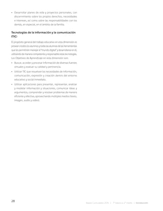 28
Bases Curriculares 2015 | 7° básico a 2° medio | Introducción
• Desarrollar planes de vida y proyectos personales, con
discernimiento sobre los propios derechos, necesidades
e intereses, así como sobre las responsabilidades con los
demás, en especial, en el ámbito de la familia.
Tecnologías de la información y la comunicación
(TIC)
El propósito general del trabajo educativo en esta dimensión es
proveeratodoslosalumnosytodaslasalumnasdelasherramientas
quelespermitiránmanejarel“mundodigital”ydesarrollarseenél,
utilizandodemaneracompetenteyresponsableestastecnologías.
Los Objetivos de Aprendizaje en esta dimensión son:
• Buscar, acceder y procesar información de diversas fuentes
virtuales y evaluar su calidad y pertinencia.
• Utilizar TIC que resuelvan las necesidades de información,
comunicación, expresión y creación dentro del entorno
educativo y social inmediato.
• Utilizar aplicaciones para presentar, representar, analizar
y modelar información y situaciones, comunicar ideas y
argumentos, comprender y resolver problemas de manera
eficiente y efectiva, aprovechando múltiples medios (texto,
imagen, audio y video).
 