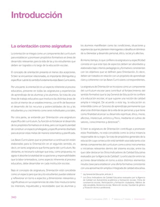 340
Bases Curriculares 2015 | 7° básico a 2° medio | Orientación
La orientación como asignatura
La orientación se integra como un componente del currículum
para establecer y promover propósitos formativos en áreas de
desarrollo relevantes para la vida de las y los estudiantes que
deben ser logrados a lo largo de la educación escolar.
El concepto de orientación presenta al menos dos acepciones.
Si bien se encuentran relacionadas, es importante distinguirlas y
especificarcuáldelossentidosfundamentaestasBasesCurriculares.
Por una parte, la orientación es un aspecto inherente al proceso
educativo, presente en todas las asignaturas y experiencias
de aprendizaje de las alumnas y los alumnos. Se trata de una
línea de trabajo educativo que involucra las distintas áreas de
acción al interior de un establecimiento, con el fin de favorecer
el desarrollo de los recursos y potencialidades de los y las
estudiantes y su crecimiento como seres individuales y sociales.
Por otra parte, se entiende por Orientación una asignatura
específica del currículum. Su función es fortalecer el desarrollo
delospropósitosformativosenelárea,peroconlaparticularidad
deconstituirunespacioprivilegiadoyespecíficamentediseñado
para alcanzar estas metas de manera sistemática y planificada.
Las Bases Curriculares que se presentan a continuación están
elaboradas para la Orientación en el segundo sentido, es
decir, en tanto asignatura que forma parte del currículum. No
obstante, es necesario subrayar que esta, como propuesta, no
agotaniabsorbelatotalidaddeocupacionesyresponsabilidades
que la labor orientadora, como aspecto inherente al proceso
educativo, debe desarrollar en cada institución escolar.
Bajo el concepto de asignatura, Orientación está concebida
como un espacio para que las y los estudiantes puedan elaborar
y reflexionar en torno a aspectos y dimensiones relevantes y
significativas en sus experiencias de vida. Esto involucra tanto
los intereses, inquietudes y necesidades que las alumnas y
Introducción
los alumnos manifiesten como las condiciones, situaciones y
experienciasquelesplanteeninterrogantesodesafíosentérminos
de su bienestar y desarrollo personal, ético, social y/o afectivo.
Al mismo tiempo, lo que confiere a la asignatura su especificidad
consiste en que este tipo de aspectos deben ser abordados y
elaborados bajo criterios pedagógicos y formativos consistentes
con los objetivos que se definen para Orientación. Es decir,
deben ser tratados en relación con un propósito de aprendizaje
claro y coherente con las Bases Curriculares correspondientes.
La asignatura de Orientación se incorpora como un componente
del currículum escolar para contribuir al fortalecimiento del
sentido formativo que la Ley General de Educación le confiere
a la educación escolar, el que supone una noción de calidad
amplia e integral. De acuerdo a esta ley, la educación es
entendida como un “proceso de aprendizaje permanente que
abarca las distintas etapas de la vida de las personas y que tiene
como finalidad alcanzar su desarrollo espiritual, ético, moral,
afectivo, intelectual, artístico y físico, mediante el cultivo de
valores, conocimientos y destrezas”1
.
Si bien la asignatura de Orientación contribuye a promover
estas finalidades, no está concebida como la única instancia
responsable de su logro. Se trata de propósitos generales de la
educación cuya consecución está también asociada tanto a los
demás componentes del currículum como a otros instrumentos
o iniciativas relevantes dentro del sistema escolar, entre los
que cabe destacar los Otros Indicadores de Calidad Educativa
evaluados por la Agencia de Calidad2
. La articulación entre las
acciones desarrolladas en torno a estos distintos elementos
resulta clave para establecer una oferta formativa consistente
con una aproximación amplia e integrada de calidad educativa.
1
Ley General de Educación, artículo 2.
2
Los Otros Indicadores de Calidad Educativa evaluados por la Agencia
de Calidad son Autoestima académica y motivación escolar, Clima de
convivencia escolar, Participación y formación ciudadana, Hábitos de
vida saludable, Asistencia escolar, Retención escolar, Equidad de género
y Titulación técnico-profesional.
 