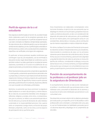 341
Bases Curriculares 2015 | 7° básico a 2° medio | Orientación
Perfil de egreso de la o el
estudiante
Esta asignatura está formulada en función de una determinada
visión, elaborada a partir de los propósitos generales de la
educación, la cual se expresa en un perfil de estudiante hacia el
cual están orientados los Objetivos de Aprendizaje planteados.
Se trata entonces de un referente genérico que va marcando el
sentidodeestosobjetivosynodeunperfildeegresoentendidoen
términostécnicos,esdecir,comounadescripcióndecompetencias
específicas a ser verificadas como logros de la asignatura.
En particular, se busca promover aquellas condiciones que
contribuyen a que las y los estudiantes, una vez terminada la
educación escolar, hayan desarrollado las condiciones que les
permiten conducir sus vidas y participar en sociedad de manera
autónoma, asumiendo un rol activo en la definición de sus
proyectospersonalesyenlasdecisionesrelativasasutrayectoria.
Parteimportantedeestaautonomíacomprendelacapacidadde
ir construyendo y sosteniendo aproximaciones personales ante
supropiavidaysuentorno,loqueimplicalatomadedecisiones
respectodesímismasysímismosyrespectodesuparticipación
en el entorno social. De igual forma, involucra asumir posturas
personalesyautónomasantecircunstancias,situacionesydilemas
a los que se pueden ver enfrentadas y enfrentados.
Asimismo, la autonomía que busca promover la asignatura
debe fundarse en un marco de principios y criterios básicos.
No se trata de una autonomía entendida como desapego a
referentes religiosos y sociales, entre otros, o compromisos,
sino, por el contrario, se refiere a una autonomía ejercida en
función del juicio y la toma de decisiones de cada individuo
sustentada en la responsabilidad personal. Esto supone
tanto un compromiso consigo mismo, en función del propio
bienestar y desarrollo, como con los otros y con los espacios
de participación de los que forme parte.
Estos lineamientos son elaborados contemplando como
horizonte formativo el ejercicio de una autonomía que se
despliega en sintonía con los principios y propósitos hacia los
cuales se orienta la educación, es decir, en consideración del
desarrollo del potencial de cada persona y de la posibilidad
de vivir de manera plena, de la participación activa en una
sociedad libre, democrática e inclusiva, y de la contribución
que de manera responsable se realice al desarrollo del país.
Por último, las Bases Curriculares de Orientación promueven
las relaciones sociales e interpersonales de las y los estudiantes,
intencionando la consistencia de estas con los principios
relevantes para el desarrollo de la vida democrática. De esta
forma, buscan el reconocimiento y valoración de la dignidad
y equidad de derechos de todas las personas; la resolución
pacífica de conflictos, considerando el diálogo y la escucha
atenta hacia el otro, el involucramiento y la responsabilidad
ante asuntos que convoquen a la comunidad de la que se es
parte; y la participación y toma de decisiones democráticas.
Función de acompañamiento de
la profesora o el profesor jefe en
la asignatura de Orientación
El acompañamiento docente es toda acción realizada por
el profesor o la profesora jefe que promueva tanto a nivel
individual como comunitario el desarrollo de los alumnos y
las alumnas en tanto seres individuales que pertenecen a una
comunidad curso.
Este desarrollo se enmarca dentro de los objetivos planteados
por la educación y, en específico, en el rol del profesor o de la
profesora jefe como orientador u orientadora del curso, para
lo cual son fundamentales las habilidades personales que el
o la docente desarrolle y despliegue en el cumplimiento de
esta labor.
 