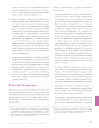 343
Bases Curriculares 2015 | 7° básico a 2° medio | Orientación
de naturaleza contrapuesta ni como dimensiones paralelas
y diferenciadas; por el contrario, se asume que están
configurados articuladamente y que el desarrollo de uno
de ellos involucra aspectos asociados al otro.
2. Carácter promotor y preventivo de la asignatura: las
Bases Curriculares de la asignatura tienen un carácter
principalmente promotor y formativo, es decir, están
concebidasconelpropósitodefavorecereldesarrollointegral
delasylosestudiantes.Noobstante,losaprendizajesdefinidos
para Orientación tienen al mismo tiempo una naturaleza
preventiva y protectora ante conductas y situaciones de
riesgo que dificultan o alteran el bienestar de las alumnas
y los alumnos y de quienes las y los rodean. Esto implica
que, si bien el horizonte final en torno al cual se articula la
asignatura consiste en promover el desarrollo pleno en los
ámbitospersonal,socialyético,estesecomplementaconel
fortalecimiento de herramientas para enfrentar eventuales
riesgos y desafíos a los que las y los estudiantes se pueden
ver expuestas y expuestos.
3. Integración de conocimientos, habilidades y actitudes:
los Objetivos de Aprendizaje de la asignatura involucran
la integración de conocimientos, habilidades y actitudes.
No obstante, estos no se configuran como una simple
suma o agregación de estas tres dimensiones, sino que
se integran para conformar el objetivo como una sola
unidad. De esta forma, conocimientos, habilidades y
actitudes constituyen más bien ámbitos involucrados
en un mismo propósito, lo que favorece la formación
integral de la persona3
.
Énfasis de la asignatura
Como se afirmó previamente, la asignatura contempla ciertos
horizontes formativos generales. Estos son considerados
referentes en función de los cuales se encauzan los propósitos
de aprendizaje, en razón de su relevancia para concebir el
desarrollo de las y los estudiantes en tanto sujetos individuales
y seres sociales.
Los énfasis considerados para la asignatura de Orientación
son los siguientes:
1. Formación en perspectiva de derechos humanos: los
derechos humanos suponen un marco de principios y
orientaciones éticas que orientan el desarrollo individual
y social que se promueve por medio de Orientación.
Desde el punto de vista de la formación en derechos
humanos,laprincipalcontribucióndelaasignaturaconsiste
enpromoverquelasylosestudiantes,demaneracreciente,
se vinculen con otras personas y con su entorno social
cotidianoencoherenciaconestosprincipiosyquelospongan
en práctica de manera consciente como referentes para su
acción y para el ejercicio de su propio juicio. De esta forma,
la asignatura aspira a que desarrollen una aproximación
hacia sus experiencias de vida y hacia su realidad social en
forma coherente con los criterios de igualdad de derechos
y dignidad, inclusión y no discriminación. Esto supone la
intencionalidad de actuar de manera consciente en base
a estos criterios y de evaluar las situaciones que pueden
constatar en su entorno y en su propia experiencia sobre la
basedeestoscriterios,considerando,además,elresguardo
tanto de su dignidad y sus derechos como los de otras
personas o grupos.
Por lo tanto, el foco de la asignatura está puesto en que
las y los estudiantes desplieguen estos criterios como
marcos y referentes de acción para sus vidas. Aquellos
aprendizajes orientados específicamente a la comprensión
y dominio de las bases conceptuales, históricas y éticas
relevantes para la formación en Derechos Humanos son
desarrollados mediante otros componentes del currículum.
2. Contribución a la formación ciudadana: este énfasis es
adoptado tomando en consideración que la formación
para la ciudadanía no se inscribe exclusivamente en los
aprendizajes a desarrollar en Orientación4
.
En este sentido, cabe señalar que el aporte que se realiza
desde la asignatura a la formación ciudadana trasciende
el formato de aprendizajes referidos a contenidos
3
Por este motivo, a diferencia de otras asignaturas, en el caso de Orientación
no se presenta un listado en el que se especifique de manera separada
e independiente los distintos conocimientos, habilidades y actitudes
relacionadas con la asignatura. Realizar una presentación de estos tres
tipos de elementos de manera independiente implicaría desvirtuar el
sentido que estos tienen dentro de Orientación.
4
Al igual que lo señalado en torno a la óptica de derechos humanos, la
contribución que se realiza desde Orientación a la formación ciudadana
presenta una condición de complementariedad especialmente relevante
con la asignatura Historia, Geografía y Ciencias Sociales.
 