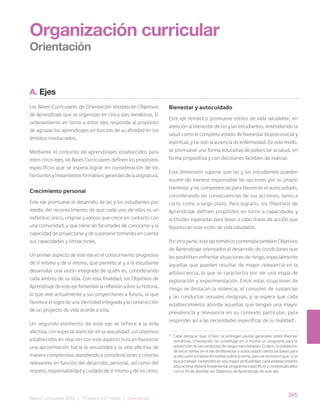 345
Bases Curriculares 2015 | 7° básico a 2° medio | Orientación
A. Ejes
Las Bases Curriculares de Orientación establecen Objetivos
de Aprendizaje que se organizan en cinco ejes temáticos. El
ordenamiento en torno a estos ejes responde al propósito
de agrupar los aprendizajes en función de su afinidad en los
ámbitos involucrados.
Mediante el conjunto de aprendizajes establecidos para
estos cinco ejes, las Bases Curriculares definen los propósitos
específicos que se espera lograr en consideración de los
horizontes y lineamientos formativos generales de la asignatura.
Crecimiento personal
Este eje promueve el desarrollo de las y los estudiantes por
medio del reconocimiento de que cada uno de ellos es un
individuo único, original y valioso que crece en contacto con
una comunidad, y que tiene las facultades de conocerse y la
capacidad de proyectarse y de superarse tomando en cuenta
sus capacidades y limitaciones.
Un primer aspecto de este eje es el conocimiento progresivo
de sí mismo y de sí misma, que permite al y a la estudiante
desarrollar una visión integrada de quién es, considerando
cada ámbito de su vida. Con esta finalidad, los Objetivos de
Aprendizaje de este eje fomentan la reflexión sobre su historia,
lo que vive actualmente y sus proyecciones a futuro, lo que
favorece el logro de una identidad integrada y la construcción
de un proyecto de vida acorde a esta.
Un segundo elemento de este eje se refiere a la vida
afectiva, con especial atención en la sexualidad. Los objetivos
establecidos en relación con este aspecto buscan favorecer
una aproximación hacia la sexualidad y la vida afectiva de
manera comprensiva, atendiendo a consideraciones y criterios
relevantes en función del desarrollo personal, así como del
respeto, responsabilidad y cuidado de sí mismo y de los otros.
Bienestar y autocuidado
Este eje temático promueve estilos de vida saludable, en
atención al bienestar de los y las estudiantes, entendiendo la
salud como el completo estado de bienestar biopsicosocial y
espiritual, y no solo la ausencia de enfermedad. De este modo,
se promueve una forma educativa de potenciar la salud, en
forma propositiva y con decisiones factibles de realizar.
Esta dimensión supone que las y los estudiantes pueden
asumir de manera responsable las opciones por su propio
bienestar y las competencias para favorecer el autocuidado,
considerando las consecuencias de sus acciones, tanto a
corto como a largo plazo. Para lograrlo, los Objetivos de
Aprendizaje definen propósitos en torno a capacidades y
actitudes esperadas para llevar a cabo líneas de acción que
favorezcan este estilo de vida saludable.
Por otra parte, este eje temático contempla también Objetivos
de Aprendizaje orientados al desarrollo de condiciones que
les posibiliten enfrentar situaciones de riesgo, especialmente
aquellas que pueden resultar de mayor relevancia en la
adolescencia, la que se caracteriza por ser una etapa de
exploración y experimentación. Entre estas situaciones de
riesgo se destacan la violencia, el consumo de sustancias
y las conductas sexuales riesgosas, y se espera que cada
establecimiento aborde aquellas que tengan una mayor
prevalencia y relevancia en su contexto particular, para
responder así a las necesidades específicas de su realidad5
.
Organización curricular
Orientación
5
Cabe destacar que, si bien se entregan pautas generales sobre diversas
temáticas, Orientación no constituye en sí misma un programa para la
prevención de las conductas de riesgo mencionadas. Es decir, la instalación
de estos temas en el eje de Bienestar y autocuidado sienta las bases para
la discusión y trabajo formativo sobre el tema, pero se reconoce que, si se
busca trabajar contenidos en una mayor profundidad, cada establecimiento
educacional deberá implementar programas específicos y contextualizados
con el fin de abordar los Objetivos de Aprendizaje de este eje.
 