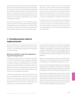 347
Bases Curriculares 2015 | 7° básico a 2° medio | Orientación
En este sentido, se promueve la valoración del aprendizaje y
del esfuerzo, considerando el papel central que ambos juegan
en la realización personal, en tanto posibilitan los proyectos de
vida, el desarrollo de los intereses y la integración de dichos
aspectos en el concepto que tienen de sí mismos. Así, este
eje fomenta la reflexión sobre las posibilidades futuras, como
también el reconocimiento del aprendizaje como un medio
privilegiado para lograrlas.
Dado que las y los estudiantes de 1° y 2° medio están próximos
a comenzar experiencias educativas diferenciadas según sigan la
modalidad artística, técnico-profesional o humanista-científica,
es necesario considerar en qué sentido los aprendizajes de
este eje resultan relevantes en estos contextos educativos.
B. Consideraciones sobre la
implementación
Dado que Orientación tiene algunas características que la
distinguen de las demás asignaturas que forman parte del
currículum, es necesario plantear algunas precisiones relativas
a su implementación.
Rol de la o el docente a cargo de la asignatura y
lugar del Consejo de curso
La asignatura de Orientación que se establece en estas Bases
Curriculares no requiere de recursos tecnológicos adicionales
a los que ya existen en los establecimientos, sin embargo,
considera contemplar espacios formativos para que el o la
profesional a cargo (normalmente el profesor o la profesora
jefe) ejerza las funciones de acompañamiento y apoyo a las y los
estudiantes ante los diversos desafíos, dilemas y experiencias
a las que se ven enfrentadas y enfrentados.
La labor de acompañamiento es el proceso mediante el cual
este o esta profesional lleva a cabo funciones, tanto a nivel
individual con cada alumno y alumna como a nivel grupal
con el curso, que facilitan el desarrollo integral de los y las
estudiantes, en tanto personas en proceso de formación y en
tanto grupo con características propias y originales.
El acompañamiento requiere del desarrollo de habilidades
personales, como la generación de una relación basada en la
confianza y la capacidad de comunicarse de manera efectiva
y empática, lo que facilita que las acciones adoptadas para los
propósitos de conducción tengan más posibilidades de generar
las condiciones para el logro de los propósitos formativos de la
asignatura.
Algunas acciones que involucra el proceso de acompañamiento
se relacionan con entrevistas personales a las y los estudiantes,
a sus familiares o a profesionales vinculados con el curso.
Asuvez,lapromociónydesarrollodelgrupocursoimplicaacciones
que promuevan la autogestión, la reflexión y el conocimiento
de intereses y motivaciones grupales que faciliten el desarrollo
de habilidades, actitudes, valores y fortalezas propias del curso.
De esta manera, la asignatura se constituye como un espacio
para el desarrollo de propósitos de participación y convivencia
tradicionalmente asociados al Consejo de curso. No obstante,
cabe señalar que cada institución escolar es libre de otorgar
espacios de tiempo diferenciados para estos dos ámbitos,
ya sea utilizando tiempo de libre disposición o alternando el
uso de los tiempos establecidos para la asignatura.
Para estos efectos, es clave tener en cuenta las posibles
direcciones o rumbos que dicho recorrido formativo adopte.
Al mismo tiempo, resulta necesario que los y las estudiantes
reconozcan que la construcción de este proyecto supone
dinámicas de aprendizaje ante la cuales deben asumir un
compromiso no solo en la educación escolar, sino que también
a lo largo de la vida laboral y de eventuales estudios futuros.
En directa relación con esto, se espera que esta asignatura
contribuya a que las y los estudiantes comiencen a elaborar
una visión respecto de su posible proyecto de vida y a
comprender la relación que existe entre la construcción de
este, sus aprendizajes y la manera personal de comprometerse
con su desarrollo.
 