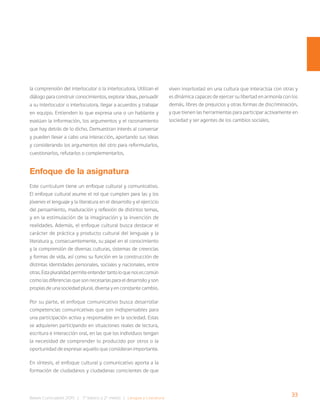33
Bases Curriculares 2015 | 7° básico a 2° medio | Lengua y Literatura
la comprensión del interlocutor o la interlocutora. Utilizan el
diálogo para construir conocimientos, explorar ideas, persuadir
a su interlocutor o interlocutora, llegar a acuerdos y trabajar
en equipo. Entienden lo que expresa una o un hablante y
evalúan la información, los argumentos y el razonamiento
que hay detrás de lo dicho. Demuestran interés al conversar
y pueden llevar a cabo una interacción, aportando sus ideas
y considerando los argumentos del otro para reformularlos,
cuestionarlos, refutarlos o complementarlos.
Enfoque de la asignatura
Este currículum tiene un enfoque cultural y comunicativo.
El enfoque cultural asume el rol que cumplen para las y los
jóvenes el lenguaje y la literatura en el desarrollo y el ejercicio
del pensamiento, maduración y reflexión de distintos temas,
y en la estimulación de la imaginación y la invención de
realidades. Además, el enfoque cultural busca destacar el
carácter de práctica y producto cultural del lenguaje y la
literatura y, consecuentemente, su papel en el conocimiento
y la comprensión de diversas culturas, sistemas de creencias
y formas de vida, así como su función en la construcción de
distintas identidades personales, sociales y nacionales, entre
otras.Estapluralidadpermiteentendertantoloquenosescomún
como las diferencias que son necesarias para el desarrollo y son
propias de una sociedad plural, diversa y en constante cambio.
Por su parte, el enfoque comunicativo busca desarrollar
competencias comunicativas que son indispensables para
una participación activa y responsable en la sociedad. Estas
se adquieren participando en situaciones reales de lectura,
escritura e interacción oral, en las que los individuos tengan
la necesidad de comprender lo producido por otros o la
oportunidad de expresar aquello que consideran importante.
En síntesis, el enfoque cultural y comunicativo aporta a la
formación de ciudadanos y ciudadanas conscientes de que
viven insertos(as) en una cultura que interactúa con otras y
es dinámica capaces de ejercer su libertad en armonía con los
demás, libres de prejuicios y otras formas de discriminación,
y que tienen las herramientas para participar activamente en
sociedad y ser agentes de los cambios sociales.
 