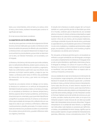 35
Bases Curriculares 2015 | 7° básico a 2° medio | Lengua y Literatura
texto y sus conocimientos, entre el texto y la cultura, entre
el texto y otros textos, etcétera) necesarias para construir el
significado del texto.
En el eje Lectura estas bases consideran:
La experiencia con la obra literaria
Una de las preocupaciones centrales de la asignatura es formar
lectores y lectoras habituales que acudan a la literatura como
fuente de satisfacción personal, de reflexión y de conocimientos.
La literatura tiene una especial relevancia en la etapa en que
se encuentran los y las estudiantes, ya que al leer se relacionan
con la obra, con ellos(as) mismos(as), con la sociedad y con
el lenguaje.
La literatura, más densa y más elocuente que la vida cotidiana,
pero no radicalmente diferente, amplía nuestro universo, nos
invita a imaginar otras maneras de concebirlo y organizarlo.
Todos nos conformamos a partir de lo que nos ofrecen otras
personas: al principio nuestros padres, y luego los que nos
rodean. La literatura abre hasta el infinito esta posibilidad
de interacción con los otros, y por tanto nos enriquece
infinitamente2
.
Cuando las y los jóvenes entran en diálogo con los textos,
la literatura se convierte en un vehículo de búsqueda de
identidad. A través de la poesía, el teatro, la narrativa y el ensayo,
el o la estudiante se familiariza con diversas perspectivas y
distintos aspectos del ser humano: problemas, sentimientos y
situaciones que son universales y que le permiten identificarse
y resignificar sus propias vivencias. El contacto con las obras le
ofrece oportunidades de introspección y reflexión ética en una
etapa de la vida en que comienza a enfrentarse a diferentes
cuestionamientos y desafíos personales. En el plano social, a
través de la literatura los y las jóvenes acceden a la comprensión
de su propia cultura y las de otros, y pueden reflexionar sobre
sus orígenes y herencias.
El estudio de la literatura es piedra angular del currículum
también en cuanto permite percibir la diversidad que existe
en el mundo, condición para el desarrollo de una sociedad
abierta e inclusiva. En síntesis, la literatura desempeña un papel
fundamental en el cultivo de la humanidad, pues favorece el
examen crítico de uno mismo y de las propias tradiciones,
contribuye a entender el punto de vista de otros, y promueve
la capacidad de los y las estudiantes para verse a sí mismos(as)
no solo como ciudadanos y ciudadanas pertenecientes a algún
grupo, sino también y, sobre todo, como hombres y mujeres
vinculados(as) a los demás seres humanos3
.
Por otra parte, la literatura permite que la o el estudiante se
enfrente a una gran variedad de usos del lenguaje: una lengua
se actualiza completamente en la literatura. El lenguaje existe
en ella con giros idiomáticos, significados, intenciones y fuerza.
El lenguaje es análogo a la cultura en la que se utiliza, y la
literatura no solo es una forma mediante la cual ese lenguaje
se manifiesta4
, sino que además ofrece un espacio para su
continua innovación y reinvención.
Una vez establecido el valor de la literatura en la formación de
los y las jóvenes, surge la pregunta: ¿cómo debe ser la clase de
literatura? El estudio de la literatura supone leer y comentar
las obras en clases, y orientar la lectura hacia la interpretación.
Como toda obra de arte, el texto literario requiere de la
participación de la lectora o el lector, quien reacciona frente a
la lectura, reflexiona sobre ella y elabora una interpretación que
le permite darle sentido y dialogar con ella. Interpretar consiste
en formular hipótesis acerca del sentido de la lectura y es, por
lo tanto, una labor creativa de primer orden, en la que el o la
intérprete propone nuevas lecturas de una obra que puede
haber sido interpretada cientos de veces. Ahora bien, “ninguna
interpretación es la verdad del texto literario, su significado
real indiscutible; toda hipótesis es provisoria por definición,
un tanteo, una posibilidad. Al mismo tiempo, significa que los
textos pueden soportar una gran variedad de interpretaciones
parecidas, diferentes, incluso contradictorias entre sí”5
. No
 