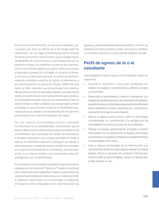 379
Bases Curriculares 2015 | 7° básico a 2° medio | Tecnología
En virtud de esta definición, es necesario entender, por
una parte, que entre los efectos de la tecnología están los
relacionados con una mayor transformación de las maneras
de interacción entre los seres humanos, ya que surgen nuevas
modalidades de estructuración y funcionamiento de las
relaciones sociales y se modifican muchas de las anteriores,
tanto en los ámbitos públicos y privados como en los locales
y regionales: la producción, el trabajo, el comercio, el dinero,
la escritura, la identidad personal, la noción de territorio,
memoria y también la política, la ciencia, la información y
las comunicaciones y la educación (Osorio, 2004). Por otra
parte, se debe entender que la tecnología tiene diversos
efectos directos sobre la naturaleza, debido a que ella misma
implica la transformación del medioambiente para satisfacer
las necesidades humanas cada vez más demandantes. Pero, al
mismo tiempo, se debe considerar que se desarrollan cambios
tecnológicos que permiten restaurar el medioambiente,
siendo entonces también una herramienta de recuperación
y preservación de condiciones naturales del medio.
De esta manera, la tecnología provoca profundas
transformaciones socioambientales, entendiendo que el
límite es difuso entre los efectos producidos en el ámbito social
y el ambiental. Con el propósito de abordar las implicancias
y medidas precautorias que la propia actividad tecnológica
supone, es importante reconocer y distinguir sus efectos y
estar preparados y preparadas para la creación de tecnología
y la resolución de problemas en este ámbito, que permitan
anular o a lo menos moderar estos potenciales impactos
emergentes y aún no identificados.
En concordancia con lo anterior, los propósitos generales para la
asignatura en los niveles de 7º básico a 2º medio se relacionan
con el desarrollo de la capacidad creadora y generadora de
soluciones sustentables por parte de las y los estudiantes frente
a problemas relacionados con la tecnología, considerando
los impactos (tanto individuales como colectivos) sobre las
personas y sobre el ambiente (natural y artificial), con el fin de
fortalecer los efectos positivos, tomar conciencia y modificar
o, a lo menos, atenuar las consecuencias negativas de esta.
Perfil de egreso de la o el
estudiante
Estos propósitos implican que los y las estudiantes deben ser
capaces de:
• Identificar, delimitar y solucionar problemas del
ámbito tecnológico considerando sus efectos sociales
y ambientales.
• Desarrollar el pensamiento creativo y divergente, y la
integración de diferentes tipos de contenidos (disciplinares,
procedimentales, actitudinales) provenientes de diferentes
áreas mediante el diseño, planificación, realización y
evaluación de proyectos tecnológicos.
• Valorar y realizar juicios éticos sobre la tecnología
considerando su contribución a la satisfacción de
necesidades humanas y a la solución de problemas.
• Trabajar en equipo desarrollando actitudes y valores
relacionados con la colaboración, el respeto, la iniciativa,
la autonomía, la equidad, la libertad, la responsabilidad y
el autocuidado, entre otros.
• Usar y evaluar tecnologías de la información y la
comunicación de forma responsable y respetar los límites
legales, éticos y culturales de compartir información,
reconociendo las oportunidades, riesgos e impactos que
puede implicar su uso.
 