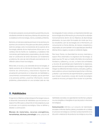 381
Bases Curriculares 2015 | 7° básico a 2° medio | Tecnología
En este eje se propone una secuenciación que permita a los y las
estudiantes entender las relaciones y diversas articulaciones que
se establecen entre tecnología, ciencia, sociedad y ambiente.
Asimismo, en este eje se plantea promover en las alumnas y los
alumnos una conciencia crítica para que descubran y analicen
tanto las ventajas como inconvenientes de los avances de la
tecnología, además de las implicaciones éticas que su uso
conlleva. Esto les facilita ser ciudadanas y ciudadanos más
conscientes, participativos(as) y responsables y, de este modo,
estar en condiciones de tomar decisiones con fundamento
y evidencia. Así, este eje está enfocado esencialmente en la
reflexión sobre el hacer tecnológico.
Ahora bien, el acceso y uso extendido de las tecnologías, el
rápido aumento de la información disponible y las nuevas
maneras de comunicarse y relacionarse requieren de
actualización permanente en el desarrollo de habilidades y
conocimientos crecientemente complejos, que les permitan
a las personas asimilar y examinar información, resolver
problemas y desenvolverse en una sociedad cada vez más
tecnologizada. En este contexto, es importante entender que
las tecnologías de la información y la comunicación se abordan
transversalmente dentro de los Objetivos de Aprendizaje
planteados, los que están formulados de modo que las y
los estudiantes usen las tecnologías de la información y la
comunicación en forma efectiva, de manera competente y
responsable, así como también con la capacidad para identificar
dilemas éticos, legales y sociales en ambiente digital.
Para hacer frente a la diversidad de recursos materiales y
espacio físico destinado a la asignatura de Tecnología, se
espera que las TIC sean un medio informático de enseñanza
(hardware y software) y, a la vez, un banco de actividades
y recursos de aprendizaje para implementar la asignatura,
aprovechando las oportunidades que entrega lo digital para
integrar los diferentes formatos (sonoros, textuales y gráficos,
tanto estáticos como en movimiento) para formar e informar,
y diseñar o usar entornos de experimentación y exploración
que simulen situaciones a escala del mundo tecnológico
cuando los recursos y el espacio físico escolar no lo permita.
B. Habilidades
El logro de los Objetivos de Aprendizaje de Tecnología involucra
el desarrollo transversal de habilidades que encuentran un
espacio fructífero para su desarrollo en esta asignatura y que
se vinculan con la práctica tecnológica. Estas se definen y
detallan a continuación:
Manejo de materiales, recursos energéticos,
herramientas, técnicas y tecnología como conjunto de
habilidades asociadas a la capacidad de transformar y adaptar
recursos tangibles e intangibles en pos de producir soluciones
tecnológicas.
Comunicación referida a un conjunto de habilidades
asociadas a informar diseños, planes y resultados de su trabajo
en procesos tecnológicos; contribuir productivamente en la
discusión o elaboración de productos tecnológicos; escuchar,
 