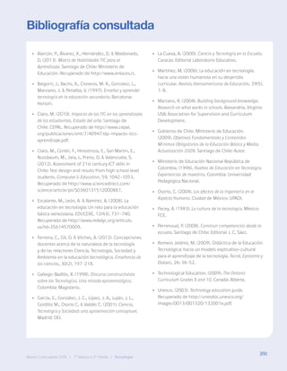 391
Bases Curriculares 2015 | 7° básico a 2° medio | Tecnología
Bibliografía consultada
•
• Alarcón, P., Álvarez, X., Hernández, D. & Maldonado,
D. (2013). Matriz de Habilidades TIC para el
Aprendizaje. Santiago de Chile: Ministerio de
Educación. Recuperado de http://www.enlaces.cl.
•
• Baigorri, J., Bachs, X., Cisneros, M. R., Gonzalez, L.,
Manzano, J. & Penalba, V. (1997). Enseñar y aprender
tecnología en la educación secundaria. Barcelona:
Horsori.
•
• Claro, M. (2010). Impacto de las TIC en los aprendizajes
de los estudiantes. Estado del arte. Santiago de
Chile: CEPAL. Recuperado de http://www.cepal.
org/publicaciones/xml/7/40947/dp-impacto-tics-
aprendizaje.pdf.
•
• Claro, M., Cortés, F., Hinostroza, E., San Martín, E.,
Nussbaum, M., Jara, I., Preiss, D. & Valenzuela, S.
(2012). Assessment of 21st century ICT skills in
Chile: Test design and results from high school level
students. Computer & Education, 59, 1042-1053.
Recuperado de http://www.sciencedirect.com/
science/article/pii/S0360131512000887.
•
• Escalante, M., León, A. & Ramírez, A. (2008). La
educación en tecnología: Un reto para la educación
básica venezolana. EDUCERE, 12(43), 731-740.
Recuperado de http://www.redalyc.org/articulo.
oa?id=35614570009.
•
• Ferreira, C., Gil, D. & Vilches, A. (2012). Concepciones
docentes acerca de la naturaleza de la tecnología
y de las relaciones Ciencia, Tecnología, Sociedad y
Ambiente en la educación tecnológica. Enseñanza de
las ciencias, 30(2), 197-218.
•
• Gallego-Badillo, R. (1998). Discurso constructivista
sobre las Tecnologías. Una mirada epistemológica.
Colombia: Magisterio.
•
• García, E., González, J. C., López, J. A., Luján, J. L.,
Gordillo M., Osorio C. & Valdés C. (2001). Ciencia,
Tecnología y Sociedad: una aproximación conceptual.
Madrid: OEI.
•
• La Cueva, A. (2000). Ciencia y Tecnología en la Escuela.
Caracas: Editorial Laboratorio Educativo.
•
• Martínez, M. (2006). La educación en tecnología:
hacia una visión humanista en su desarrollo
curricular. Revista Iberoamericana de Educación, 39(5),
1-8.
•
• Marzano, R. (2004). Building background knowledge.
Research on what works in schools. Alexandria, Virginia
USA: Association for Supervision and Curriculum
Development.
•
• Gobierno de Chile. Ministerio de Educación.
(2009). Objetivos Fundamentales y Contenidos
Mínimos Obligatorios de la Educación Básica y Media.
Actualización 2009. Santiago de Chile: Autor.
•
• Ministerio de Educación Nacional República de
Colombia. (1996). Huellas de Educación en Tecnología.
Experiencias de maestros. Colombia: Universidad
Pedagógica Nacional.
•
• Osorio, C. (2004). Los efectos de la Ingeniería en el
Aspecto Humano. Ciudad de México: UPADI.
•
• Pacey, A. (1983). La cultura de la tecnología. México:
FCE.
•
• Perrenoud, P. (2008). Construir competencias desde la
escuela. Santiago de Chile: Editorial J. C. Sáez.
•
• Romero Jeldres, M. (2009). Didáctica de la Educación
Tecnológica: hacia un modelo explicativo-cultural
para el aprendizaje de la tecnología. Tecné, Episteme y
Didaxis, 26: 36-52.
•
• Technological Education. (2009). The Ontario
Curriculum Grades 9 and 10. Canadá: Alberta.
•
• Unesco. (2003). Technology education guide.
Recuperado de http://unesdoc.unesco.org/
images/0013/001320/132001e.pdf.
391
Bases Curriculares 2015 | 7° básico a 2° medio | Tecnología
 