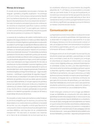 40 Bases Curriculares 2015 | 7° básico a 2° medio | Lengua y Literatura
Manejo de la lengua
El estudio de las propiedades estructurales o formales del
lenguaje —gramática, ortografía, vocabulario— no constituye
un fin en sí mismo. Como propuso tempranamente Rodolfo
Lenz, la enseñanza expositiva de la gramática, por sí sola, no
favorece directamente la escritura ni la comprensión de textos23
.
Con todo, la enseñanza centrada en procesos de combinación
de oraciones en situaciones específicas sí parece contribuir
al desarrollo de la escritura24
, lo que sugiere que, inserta en
un marco comunicativo y procedimental, esta práctica puede
tener efectos positivos en la producción lingüística.
La ausencia de la enseñanza del análisis morfosintáctico en la
asignaturadeLenguayLiteraturanoimplicaquedebandejarsede
ladotodoslosconceptoslingüísticosygramaticalesenlaeducación
secundaria.Enprimerlugar,lacapacidaddereflexionarsobreeluso
adecuadodelasestructurasylossignificadoslingüísticosendiversos
contextos es necesaria para alcanzar madurez en la escritura e
incideenlacomprensióndelectura25
.Enestesentido,laenseñanza
gramaticalenfuncióndelacomprensiónyproduccióndetextos,
cuandoestáorientadaalareflexiónsobrelalengua,propiciaque
losylasestudiantesadquieranunmayorcontrolsobresuspropios
usos, lo que redunda en una mayor autonomía. Por otro lado, la
enseñanza de muchas actividades o procesos lingüísticos, entre
ellos,laescritura,suponemomentosdeexplicaciónenquelaoel
docentedebehacerusodecategoríasgramaticales.Finalmente,la
enseñanzalingüísticaentregaherramientasque—segúnestudios
recientes— contribuyen al aprendizaje de segundas lenguas26
.
Porestasrazones,enestasBasesCurricularessehanincorporado
elementos de gramática oracional que deben aplicarse durante
la escritura. Adicionalmente, se incluyen aspectos de gramática
textual que permiten estructurar el discurso y mantener la
coherencia y la cohesión. Dado que la gramática está orientada
al uso, muchos de los conceptos gramaticales se encuentran
insertos en los objetivos que apuntan a la redacción de textos y
al aprendizaje del proceso de escritura.
Por otra parte, en estos niveles de enseñanza se debe fortalecer
la conciencia ortográfica que los alumnos y las alumnas han
desarrollado en los niveles anteriores y enfatizar la necesidad
de escribir con una ortografía correcta para favorecer la
comunicación. Si bien el sistema de escritura del español tiene
una base alfabética, está muy lejos de ser completamente
transparente27
. Por esta razón, es necesario crear instancias
en el marco de las actividades de escritura para que los y
las estudiantes refuercen los conocimientos de ortografía
adquiridos de 1º a 6º básico y se acostumbren a consultar
cada vez que tienen dudas. En el caso de la puntuación, es
necesario que conozcan las normas que guían los usos de los
principales signos, para que puedan aplicarlas en favor de la
claridad de los textos: el análisis y la experimentación en torno
a los efectos y significados que agrega la puntuación favorece
un manejo consciente de este recurso.
Comunicación oral
La mayoría de los actores involucrados en la educación escolar
coincide en que uno de los aprendizajes más importantes que
se desarrollan en la etapa escolar, especialmente en la clase
de Lengua y Literatura, es el de la comunicación oral: por un
lado, por el papel que tiene como herramienta en los procesos
de enseñanza y aprendizaje y, por otro, por su importancia en
la formación de futuros ciudadanos28
.
El lenguaje oral es uno de los principales recursos que los y las
estudiantes poseen para aprender y para participar en la vida
de la comunidad: a través de él se comparte y se construye
el conocimiento en conjunto con otros; es decir, se crea una
cultura común. Vygotsky señala que, mediante la participación
en actividades sociales, los niños y las niñas experimentan e
internalizan varias herramientas psicológicas que hacen avanzar
su desarrollo cognitivo a niveles mayores29
. El lenguaje no solo
manifiesta el pensamiento, sino que lo estructura, y el habla
da forma a procesos mentales necesarios para el aprendizaje30
.
En síntesis, el lenguaje oral es un elemento constitutivo de
gran parte de los procesos de aprendizaje y, por este motivo,
desarrollarhabilidadesdecomunicaciónoralesclaveparaformar
estudiantes autónomos y autónomas, capaces de compartir y
construir el conocimiento en una sociedad democrática.
Si bien existe gran consenso en torno al lugar que debiesen
ocupar las habilidades de comunicación oral como objeto de
aprendizajedurantetodalaetapaescolar,lociertoesqueesuna
delasáreasquepresentamayoresdebilidadesensuenseñanza.
Enlasaladeclases,ellenguajeoralesprincipalmenteunamanera
enqueeloladocentetransmiteconocimientosunilateralmente,
verifica lo que saben las alumnas y los alumnos o comprueba si
comprendieronelcontenidonuevo.Elvalorpedagógicodeesta
formadeinteracción—tantoparaeldesarrollodelaoralidadcomo
deotrashabilidadesycontenidos—dependeráprincipalmentede
 