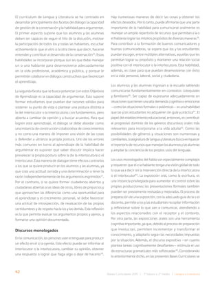 42 Bases Curriculares 2015 | 7° básico a 2° medio | Lengua y Literatura
El currículum de Lengua y Literatura se ha centrado en
desarrollar principalmente dos facetas del diálogo: la capacidad
de gestión de la conversación y la habilidad para argumentar.
El primer aspecto supone que los alumnos y las alumnas
deben ser capaces de seguir el hilo de la discusión, motivar
la participación de todos los y todas las hablantes, escuchar
activamente lo que el otro o la otra tiene que decir, hacerse
entender y contribuir al desarrollo de la conversación36
. Estas
habilidades se incorporan porque son las que debe manejar
un o una hablante para desenvolverse adecuadamente
en la vida profesional, académica y pública, y porque le
permitirán colaborar en diálogos constructivos que favorezcan
el aprendizaje.
La segunda faceta que se busca potenciar con estos Objetivos
de Aprendizaje es la capacidad de argumentar. Esto supone
formar estudiantes que puedan dar razones válidas para
sostener su punto de vista o plantear una postura distinta a
la del interlocutor o la interlocutora; con fundamentos, pero
abierta a cambiar de opinión y a buscar acuerdos. Para que
logren este aprendizaje, el diálogo se debe abordar como
una instancia de construcción colaborativa de conocimientos
y no como una manera de imponer una visión de las cosas
o defender a ultranza la propia postura. Uno de los errores
más comunes en torno al aprendizaje de la habilidad de
argumentar es suponer que saber discutir implica hacer
prevalecer la propia postura sobre la de la interlocutora o el
interlocutor. Esta manera de dialogar tiene efectos contrarios
a los que se quiere producir en los alumnos y las alumnas, ya
que crea una actitud cerrada y una determinación a tener la
razón independientemente de los argumentos esgrimidos37
.
Por el contrario, si se quiere formar ciudadanos abiertos y
ciudadanas abiertas a las ideas de otros, libres de prejuicios y
que aprovechen las diferencias como una oportunidad para
el aprendizaje y el crecimiento personal, se debe favorecer
una actitud de introspección, de revaluación de las propias
certidumbres y de respeto hacia los y las demás. Esta reflexión
es la que permite evaluar los argumentos propios y ajenos, y
formarse una opinión documentada.
Discursos monologados
En la comunicación, las personas usan el lenguaje para producir
un efecto en el o la oyente. Este efecto puede ser informar al
interlocutor o la interlocutora, cambiar su opinión, obtener
una respuesta o lograr que haga algo o deje de hacerlo38
.
Hay numerosas maneras de decir las cosas y obtener los
efectos deseados. Por lo tanto, puede afirmarse que una parte
importante de la habilidad para comunicarse oralmente es
manejar un amplio repertorio de recursos que permitan a la o
el hablante lograr los mismos propósitos de diversas maneras39
.
Para contribuir a la formación de buenos comunicadores y
buenas comunicadoras, se espera que los y las estudiantes
puedan escoger, entre múltiples alternativas, aquellas que les
permitan lograr su propósito y mantener una relación social
positiva con el interlocutor o la interlocutora. Esta habilidad,
además, es clave para que puedan desenvolverse con éxito
en la vida personal, laboral, social y ciudadana.
Los alumnos y las alumnas ingresan a la escuela sabiendo
comunicarse fundamentalmente en contextos coloquiales
y familiares40
. Ser capaz de expresarse adecuadamente en
situaciones que tienen una alta demanda cognitiva o emocional
—como las situaciones formales o polémicas— es una habilidad
que las y los estudiantes no adquieren sin guía y práctica41
. El
papel del establecimiento educacional, entonces, es contribuir
al progresivo dominio de los géneros discursivos orales más
relevantes para incorporarse a la vida adulta42
. Como las
posibilidades de géneros y situaciones son numerosas y
cambiantes,laasignaturadeLenguayLiteraturabuscaenriquecer
elrepertorioderecursosquemanejanlosalumnosylasalumnas
y ampliar la conciencia de los propios usos del lenguaje.
Los usos monologados del habla son especialmente complejos
y requieren que el o la hablante tenga una visión global de todo
lo que va a decir sin la intervención directa de la interlocutora
o el interlocutor43
. La exposición oral, como la escritura, es
una instancia privilegiada para aumentar el control sobre las
propias producciones: las presentaciones formales también
pueden ser previamente revisadas y mejoradas. El proceso de
preparación de una exposición, con la adecuada guía de la o el
docente, permite a los y las estudiantes recopilar información
y reflexionar sobre lo que van a comunicar, atendiendo a
los aspectos relacionados con el receptor y el contexto.
Por otra parte, las exposiciones orales son una herramienta
cognitiva importante, ya que, debido al proceso de preparación
que involucran, permiten incrementar y transformar el
conocimiento, y adaptarlo según las necesidades impuestas
por la situación. Además, el discurso expositivo —en cuanto
plantea tareas cognitivamente desafiantes— estimula el uso
de estructuras gramaticales más sofisticadas44
. Considerando
lo anteriormente dicho, en las presentes Bases Curriculares se
 
