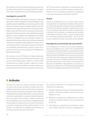44 Bases Curriculares 2015 | 7° básico a 2° medio | Lengua y Literatura
lectura diverso. Esto último cobra gran relevancia, porque, por
las restricciones de tiempo, no es posible abordar en la sala de
clases todos los soportes y estructuras textuales que existen.
Investigación y uso de TIC
Una de las principales herramientas con las que se cuenta hoy
pararealizarcualquierinvestigaciónesinternet.Navegarenesta
plataformaexigemáshabilidadesyconocimientosquelasnociones
básicasdecomputación,yaqueserequieretambiénquelosylas
estudiantesseancapacesdeseleccionarunbuscadoryemplear
palabras clave, discriminar entre los enlaces que se presentan y
desarrollarcriteriosdeevaluaciónyselecciónflexiblesyderápida
aplicación46
. Estas son algunas de las habilidades que se deben
enseñar en investigación, ya que contribuyen a realizar una
búsquedaeficiente,quepermitaalasylosestudiantesintegrarla
informaciónencontradaendiversaspáginasdeinternetconsus
conocimientos previos47
, para luego ser capaces de comunicar
sus aprendizajes coherentemente a través de un texto oral o
escrito. Por esta razón, se han incorporado en los Objetivos de
Aprendizaje de este eje.
Por otra parte, el uso de TIC favorece el trabajo colaborativo
en la investigación: las y los estudiantes deben aprender a usar
los recursos tecnológicos para compartir sus avances, pedir
retroalimentación, ampliar las ideas y organizar las tareas.
Para que el aprendizaje del trabajo en equipo sea efectivo, es
necesario que existan orientaciones claras acerca de cómo usar
B. Actitudes
Las Bases Curriculares de Lengua y Literatura promueven
un conjunto de actitudes personales y sociales, tanto en el
ámbito del conocimiento como en el de la cultura, que derivan
directamente de la Ley General de Educación y de los Objetivos
de Aprendizaje Transversales (OAT). Además, se incluyen algunas
actitudes correspondientes a la respectiva etapa del desarrollo
de los y las jóvenes. Estas actitudes se deben incorporar de
manera integrada con los conocimientos y habilidades propias
de cada asignatura, deben promoverse de manera sistemática
y sostenida, y fomentarse de forma intencionada por el o la
docente, en el diseño de las actividades de aprendizaje, de
las interacciones de clase y las rutinas diarias.
las TIC para coordinar y desarrollar las investigaciones. Esto
permitirá que las y los estudiantes adquieran autonomía, se
familiaricen con las conductas que favorecen la colaboración
y, así, saquen real provecho de estas herramientas.
Síntesis
Una de las habilidades que se requiere para realizar
investigaciones es la capacidad de sintetizar información de
uno o más textos. Aprender a sintetizar consiste principalmente
en identificar las ideas más relevantes y registrarlas por escrito,
lo que contribuye a desarrollar la atención, la comprensión y
la retención. Por este motivo, y considerando que beneficia
el aprendizaje en todas las áreas —porque ha demostrado
ser un elemento clave para el aprendizaje—, este currículum
incluye un objetivo enfocado al desarrollo de esta habilidad.
Investigación y comunicación del conocimiento
Si la investigación se enmarca en un contexto significativo
para el o la estudiante, en el cual él o ella es responsable de
su aprendizaje y de la profundidad con que desarrolla la tarea,
se convierte en una vía de construcción del conocimiento y,
además, fomenta las habilidades de escritura y de comunicación
oral48
. Para seleccionar, jerarquizar y organizar la información,
la alumna o el alumno va tomando conciencia de los criterios
que utiliza para efectuar estas acciones, lo que deriva en el
desarrollo de habilidades metacognitivas. La escritura y la
exposición oral devienen, así, en herramientas de aprendizaje
e instancias privilegiadas para desarrollar la autonomía.
Las actitudes a desarrollar en la asignatura de Lengua y
Literatura son las siguientes:
A. Manifestar disposición a formarse un pensamiento propio,
reflexivo e informado, mediante una lectura crítica y el
diálogo con otros.
B. Manifestar una disposición a reflexionar sobre sí mismo
y sobre las cuestiones sociales y éticas que emanan de
las lecturas.
C. Interesarse por comprender las experiencias e ideas
de los demás, utilizando la lectura y el diálogo para el
 