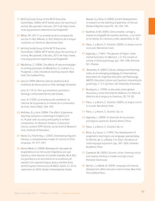47
Bases Curriculares 2015 | 7° básico a 2° medio | Lengua y Literatura
19 Writing Study Group of the NCTE Executive
Committee. (2004). NCTE beliefs about the teaching of
writing. Recuperado 3 de julio, 2013 de http://www.
ncte.org/positions/statements/writingbeliefs
20 Milian, M. (2011). La enseñanza de la composición
escrita. En Ruiz Bikandi, U. (Ed.) Didáctica de la lengua
castellana y la literatura. Barcelona: Graó.
21 Writing Study Group of the NCTE Executive
Committee. (2004). NCTE beliefs about the teaching of
writing. Recuperado 3 de julio, 2013 de http://www.
ncte.org/positions/statements/writingbeliefs
22 MacArthur, C. (2006). The effects of new technologies
on writing processes. En MacArthur, C., Graham, S. y
Fitzgerald, J. (Eds.) Handbook of writing research. New
York: The Guilford Press.
23 Lenz, R. (1899). Memoria sobre las tendencias de la
enseñanza del idioma patrio en Chile. Santiago: Cervantes.
Lenz, R. (1912). Para qué estudiamos gramática.
Santiago: Universidad Técnica del Estado.
Lenz, R. (1920). La enseñanza del castellano i la
reforma de la gramática. En Anales de la Universidad
de Chile, Tomo CXLVI, 344-395.
24 Andrews, R. y otros (2004). The effect of grammar
teaching (sentence combining) in English on 5
to 16 year olds’ accuracy and quality in written
composition. En Research Evidence in Education
Library. London: EPPI-Centre, Social Science Research
Unit, Institute of Education.
25 Ravid, D. y Tolchinsky, L. (2002). Developing linguistic
literacy: a comprehensive model. En Journal of Child
Language. 29. 417-447.
26 Alonso Marks, E. (2004). Reevaluación del papel de
la gramática en la instrucción lingüística: por qué
hacerlo y cómo hacerlo. En Castillo Carballo, M. A. (Ed.)
Las gramáticas y los diccionarios en la enseñanza del
español como segunda lengua, deseo y realidad. Actas
del XV Congreso Internacional de ASELE. Sevilla 22-25 de
septiembre de 2004. Sevilla: Universidad de Sevilla.
Nassaji, H. y Fotos, S. (2004). Current developments
in research on the teaching of grammar. En Annual
Review of Applied LinguisTIC, 24, 126-145.
27 Kaufman, A. M. (2005). Cómo enseñar, corregir y
evaluar la ortografía de nuestros alumnos… y no morir
en el intento. En Literatura y Vida, septiembre, 6-20.
28 Palou, J. y Bosch, C. (Coords.) (2005). La lengua oral en
la escuela. Barcelona: Graó.
29 Vygotsky, L. (1981). The genesis of higher-order
mental functions. En Wertsch, J. V. The concept of
activity in Soviet psychology. (pp. 144-188). Armonk,
N.Y.: Sharpe.
30 Alexander, R. (2005). Culture, dialogue and learning:
notes on an emerging pedagogy. En International
Association for Cognitive Education and Psychology
(IACEP). Education, Culture and Cognition: intervening for
growth (pp. 1-21). Durham, UK: University of Durham.
31 Nussbaum, L. (1999). La discusión como género
discursivo y como instrumento didáctico. En Textos de
didáctica de la Lengua y la Literatura, 20, 19-28.
32 Palou, J. y Bosch, C. (Coords.) (2005). La lengua oral en
la escuela. Barcelona: Graó.
33 Palou, J. y Bosch, C. (Coords.) Op. cit.
34 Vygotsky, L. (2009). El desarrollo de los procesos
psicológicos superiores. Buenos Aires: Crítica.
35 Palou, J. y Bosch, C. (Coords.) Op. cit.
36 Ninio, A. y Snow, C. (1999). The development of
pragmatics: learning to use language appropriately.
En Ritchie, W. C. y Bhatia, T. K. (Eds.). Handbook of
child language acquisition. (pp. 347-383). Orlando:
Academic Press.
37 Copeland, M. (2005). Socratic circles. Fostering critical
and creative thinking in middle and high school.
Portland: Stenhouse.
38 Byrnes, J. y Wasik, B. (2009). Language and Literacy
Development. What educators need to know. New York:
The Guilford Press.
 