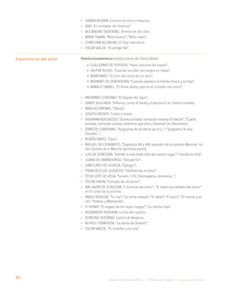 84
Bases Curriculares 2015 | 7° básico a 2° medio | Lengua y Literatura
•
• Gianni Rodari. Cuentos escritos a máquina.
•
• Saki. “El contador de historias”.
•
• Alejandro Sieveking. Ánimas de día claro
•
• Mark Twain. “Niño bueno”; “Niño malo”.
•
• Chris van Allsburg. El higo más dulce.
•
• Oscar Wilde. “El amigo fiel”.
Poesía trovadoresca (traducciones de Carlos Alvar):
• Guillermo de Poitiers. “Haré cancioncilla nueva”.
• Jaufré Rudel. “Cuando los días son largos en mayo”.
• Marcabrú. “El otro día cerca de un seto”.
• Bernart de Ventadorn. “Cuando aparece la hierba fresca y la hoja”.
• Arnaut Daniel. “El firme deseo que en el corazón me entra”.
•
• Anónimo coreano. “El bigote del tigre”.
•
• Dante Alighieri. “Infierno, canto V: Paolo y Francesca” en Divina comedia.
•
• Braulio Arenas. “Dibujo”.
•
• Joseph Bédier. Tristán e Isolda.
•
• Giovanni Boccaccio. “Quinta jornada, narración novena: El halcón”, “Cuarta
jornada, narración octava: Jerónimo que ama a Silvestra” en Decamerón.
•
• Ernesto Cardenal. “Epigrama: Al perderte yo a ti…”; “Epigrama Te doy
Claudia…”.
•
• Rubén Darío. “Caso”.
•
• Miguel de Cervantes. “Capítulos XII y XIII: episodio de la pastora Marcela” en
Don Quijote de la Mancha [primera parte].
•
• Luis de Góngora. “Letrilla: la más bella niña de nuestro lugar”; “Lloraba la niña”.
•
• Juana de Ibarbourou. “Despecho”.
•
• Garcilaso de la Vega. “Égloga I”.
•
• Francisco de Quevedo. “Definiendo el amor”.
•
• Félix Lope de Vega. “Soneto 126: Desmayarse, atreverse…”.
•
• Óscar Hahn. “Consejo de ancianos”.
•
• Ibn Hazm de Córdoba. “I. Esencia del amor”, “II. Sobre las señales del amor”
en El collar de la paloma.
•
• Pablo Neruda. “Tu risa”; “La rama robada”; “El daño”; “El pozo”; “El monte y el
río”; “Pelleas y Melisanda”.
•
• O´Henry. “El regalo de los reyes magos”; “La última hoja”.
•
• Alexander Pushkin. La hija del capitán.
•
• Edmond Rostand. Cyrano de Bergerac.
•
• Alfred Tennyson. “La dama de Shalott”.
•
• Oscar Wilde. “El ruiseñor y la rosa”.
Experiencias del amor
 