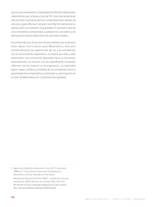 96
Bases Curriculares 2015 | 7° básico a 2° medio | Matemática
que los y las estudiantes comprendan las distintas operaciones
matemáticas, por lo tanto, el uso de TIC como herramienta de
cálculo debe reservarse para las comprobaciones rápidas de
cálculos, y para efectuar una gran cantidad de operaciones u
operaciones con números muy grandes. Es necesario que las
y los estudiantes comprendan y apliquen los conceptos y las
operaciones involucradas antes de usar estos medios.
Considerando que el proceso de aprendizaje que proponen
estas Bases Curriculares para Matemática relaciona
constantemente las experiencias de los y las estudiantes
con el conocimiento matemático, se espera que ellos y ellas
desarrollen una inclinación favorable hacia la disciplina.
Especialmente, en relación con los injustificados resultados
inferiores de las mujeres en la asignatura1
, es esperable
lograr mayor confianza y empatía de las estudiantes hacia el
aprendizaje de la matemática y estimular su participación en
la clase de Matemática en condiciones de igualdad.
1 Agencia de Calidad de la Educación, Chile. (2011). Resultados
TIMMS 2011 Chile: Estudio Internacional de Tendencias en
Matemáticas y Ciencias. Santiago de Chile: Autor.
Ministerio de Educación de Chile, SIMCE - Unidad de Currículum
y Evaluación. (2009). Resumen de resultados PISA 2009, Chile.
Recuperado de http://www.agenciaeducacion.cl/wp-content/
files_mf/resumenderesultadospisa2009chile.pdf
 