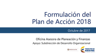 Formulación del
Plan de Acción 2018
Octubre de 2017
Oficina Asesora de Planeación y Finanzas
Apoyo: Subdirección de Desarrollo Organizacional
 