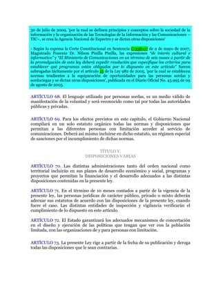 30 de julio de 2009, 'por la cual se definen principios y conceptos sobre la sociedad de la
información y la organización de las Tecnologías de la Información y las Comunicaciones –
TIC–, se crea la Agencia Nacional de Espectro y se dictan otras disposiciones'
- Según lo expresa la Corte Constitucional en Sentencia C-338-07 de 9 de mayo de 2007,
Magistrado Ponente Dr. Nilson Pinilla Pinilla, las expresiones “de interés cultural e
informativo” y “El Ministerio de Comunicaciones en un término de seis meses a partir de
la promulgación de esta ley deberá expedir resolución que especifique los criterios para
establecer qué programas están obligados por lo dispuesto en este artículo” fueron
subrogadas tácitamente por el artículo 13 de la Ley 982 de 2005, 'por la cual se establecen
normas tendientes a la equiparación de oportunidades para las personas sordas y
sordociegas y se dictan otras disposiciones', publicada en el Diario Oficial No. 45.995 de 09
de agosto de 2005.
ARTÍCULO 68. El lenguaje utilizado por personas sordas, es un medio válido de
manifestación de la voluntad y será reconocido como tal por todas las autoridades
públicas y privadas.
ARTÍCULO 69. Para los efectos previstos en este capítulo, el Gobierno Nacional
compilará en un solo estatuto orgánico todas las normas y disposiciones que
permitan a las diferentes personas con limitación acceder al servicio de
comunicaciones. Deberá así mismo incluirse en dicho estatuto, un régimen especial
de sanciones por el incumplimiento de dichas normas.
TÍTULO V.
DISPOSICIONES VARIAS
ARTÍCULO 70. Las distintas administraciones tanto del orden nacional como
territorial incluirán en sus planes de desarrollo económico y social, programas y
proyectos que permitan la financiación y el desarrollo adecuados a las distintas
disposiciones contenidas en la presente ley.
ARTÍCULO 71. En el término de 10 meses contados a partir de la vigencia de la
presente ley, las personas jurídicas de carácter público, privado o mixto deberán
adecuar sus estatutos de acuerdo con las disposiciones de la presente ley, cuando
fuere el caso. Las distintas entidades de inspección y vigilancia verificarán el
cumplimiento de lo dispuesto en este artículo.
ARTÍCULO 72. El Estado garantizará los adecuados mecanismos de concertación
en el diseño y ejecución de las políticas que tengan que ver con la población
limitada, con las organizaciones de y para personas con limitación.
ARTÍCULO 73. La presente Ley rige a partir de la fecha de su publicación y deroga
todas las disposiciones que le sean contrarias.
 
