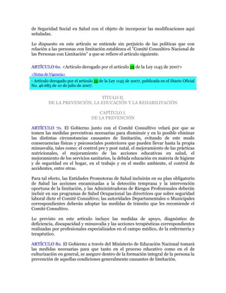 de Seguridad Social en Salud con el objeto de incorporar las modificaciones aquí
señaladas.
Lo dispuesto en este artículo se entiende sin perjuicio de las políticas que con
relación a las personas con limitación establezca el "Comité Consultivo Nacional de
las Personas con Limitación" a que se refiere el artículo siguiente.
ARTÍCULO 6o. <Artículo derogado por el artículo 19 de la Ley 1145 de 2007>
<Notas de Vigencia>
- Artículo derogado por el artículo 19 de la Ley 1145 de 2007, publicada en el Diario Oficial
No. 46.685 de 10 de julio de 2007.
TÍTULO II.
DE LA PREVENCIÓN, LA EDUCACIÓN Y LA REHABILITACIÓN
CAPÍTULO I.
DE LA PREVENCIÓN
ARTÍCULO 7o. El Gobierno junto con el Comité Consultivo velará por que se
tomen las medidas preventivas necesarias para disminuir y en lo posible eliminar
las distintas circunstancias causantes de limitación, evitando de este modo
consecuencias físicas y psicosociales posteriores que pueden llevar hasta la propia
minusvalía, tales como: el control pre y post natal, el mejoramiento de las prácticas
nutricionales, el mejoramiento de las acciones educativas en salud, el
mejoramiento de los servicios sanitarios, la debida educación en materia de higiene
y de seguridad en el hogar, en el trabajo y en el medio ambiente, el control de
accidentes, entre otras.
Para tal efecto, las Entidades Promotoras de Salud incluirán en su plan obligatorio
de Salud las acciones encaminadas a la detección temprana y la intervención
oportuna de la limitación, y las Administradoras de Riesgos Profesionales deberán
incluir en sus programas de Salud Ocupacional las directrices que sobre seguridad
laboral dicte el Comité Consultivo; las autoridades Departamentales o Municipales
correspondientes deberán adoptar las medidas de tránsito que les recomiende el
Comité Consultivo.
Lo previsto en este artículo incluye las medidas de apoyo, diagnóstico de
deficiencia, discapacidad y minusvalía y las acciones terapéuticas correspondientes
realizadas por profesionales especializados en el campo médico, de la enfermería y
terapéutico.
ARTÍCULO 8o. El Gobierno a través del Ministerio de Educación Nacional tomará
las medidas necesarias para que tanto en el proceso educativo como en el de
culturización en general, se asegure dentro de la formación integral de la persona la
prevención de aquellas condiciones generalmente causantes de limitación.
 