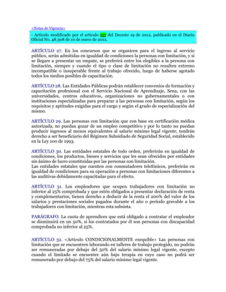 <Notas de Vigencia>
- Artículo modificado por el artículo 137 del Decreto 19 de 2012, publicado en el Diario
Oficial No. 48.308 de 10 de enero de 2012.
ARTÍCULO 27. En los concursos que se organicen para el ingreso al servicio
público, serán admitidas en igualdad de condiciones la personas con limitación, y si
se llegare a presentar un empate, se preferirá entre los elegibles a la persona con
limitación, siempre y cuando el tipo o clase de limitación no resulten extremo
incompatible o insuperable frente al trabajo ofrecido, luego de haberse agotado
todos los medios posibles de capacitación.
ARTÍCULO 28. Las Entidades Públicas podrán establecer convenios de formación y
capacitación profesional con el Servicio Nacional de Aprendizaje, Sena, con las
universidades, centros educativos, organizaciones no gubernamentales o con
instituciones especializadas para preparar a las personas con limitación, según los
requisitos y aptitudes exigidas para el cargo y según el grado de especialización del
mismo.
ARTÍCULO 29. Las personas con limitación que con base en certificación médica
autorizada, no puedan gozar de un empleo competitivo y por lo tanto no puedan
producir ingresos al menos equivalentes al salario mínimo legal vigente, tendrán
derecho a ser beneficiario del Régimen Subsidiado de Seguridad Social, establecido
en la Ley 100 de 1993.
ARTÍCULO 30. Las entidades estatales de todo orden, preferirán en igualdad de
condiciones, los productos, bienes y servicios que les sean ofrecidos por entidades
sin ánimo de lucro constituidas por las personas con limitación.
Las entidades estatales que cuenten con conmutadores telefónicos, preferirán en
igualdad de condiciones para su operación a personas con limitaciones diferentes a
las auditivas debidamente capacitadas para el efecto.
ARTÍCULO 31. Los empleadores que ocupen trabajadores con limitación no
inferior al 25% comprobada y que estén obligados a presentar declaración de renta
y complementarios, tienen derecho a deducir de la renta el 200% del valor de los
salarios y prestaciones sociales pagados durante el año o período gravable a los
trabajadores con limitación, mientras esta subsista.
PARÁGRAFO. La cuota de aprendices que está obligado a contratar el empleador
se disminuirá en un 50%, si los contratados por él son personas con discapacidad
comprobada no inferior al 25%.
ARTÍCULO 32. <Artículo CONDICIONALMENTE exequible> Las personas con
limitación que se encuentren laborando en talleres de trabajo protegido, no podrán
ser remuneradas por debajo del 50% del salario mínimo legal vigente, excepto
cuando el limitado se encuentre aún bajo terapia en cuyo caso no podrá ser
remunerado por debajo del 75% del salario mínimo legal vigente.
 